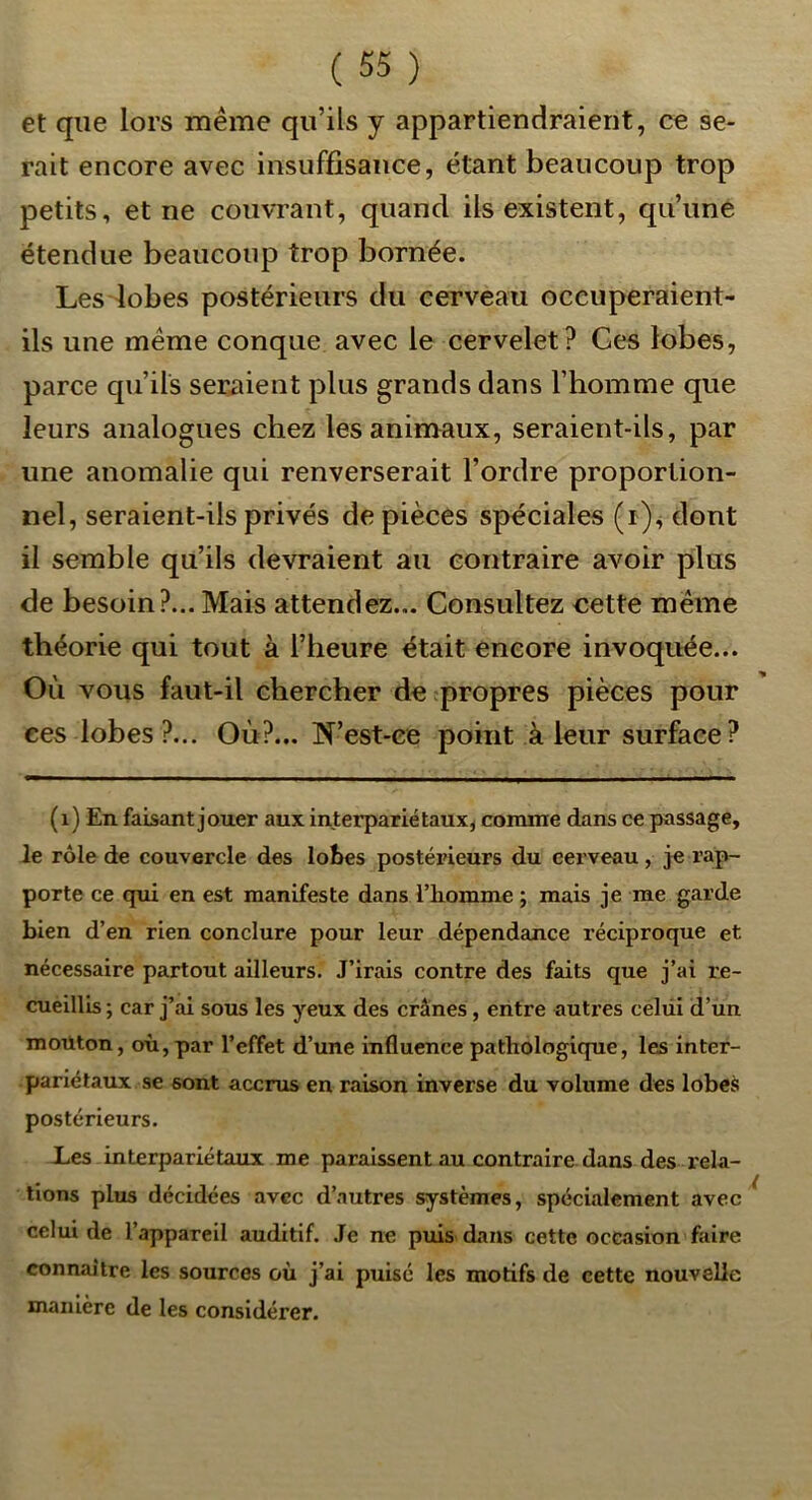 et que lors meme qu’ils y appartiendraient, ce se- rait encore avec insuffisance, étant beaucoup trop petits, et ne couvrant, quand ils existent, qu’une étendue beaucoup trop bornée. Les lobes postérieurs du cerveau occuperaient- ils une meme conque avec le cervelet? Ces lobes, parce qu’ils seraient plus grands dans l’homme que leurs analogues chez les animaux, seraient-ils, par une anomalie qui renverserait l’ordre proportion- nel, seraient-ils privés de pièces spéciales (r)^ dont il semble qu’ils devraient au contraire avoir plus de besoin?... Mais attendez... Consultez cette même théorie qui tout à l’heure était encore invoquée... Où vous faut-il chercher de propres pièces pour ees lobes?... Où?... !N’est-ee point à leur surface ? (i) En faisant jouer aux interpariétaux, conune dans ce passage, le rôle de couvercle des lobes postérieurs d.u cerveau, je rap- porte ce qui en est manifeste dans l’iiomme ; mais je me garde bien d’en rien conclure pour leur dépendance réciproque et nécessaire partout ailleurs. J’irais contre des faits que j’ai re- cueillis ; car j’ai sous les yeux des crânes, entre autres celüi d’un mouton, où, par l’effet d’une influence pathologique, les inter- pariétaux se sont accrus en raison inverse du volume des lobes postérieurs. X.es interpariétaux me paraissent au contraire dans des rela- tions plus décidées avec d’autres systèmes, spécialement avec celui de l’appareil auditif. Je ne puis dans cette occasion faire connaître les sources où j’ai puisé les motifs de cette nouvelle manière de les considérer.