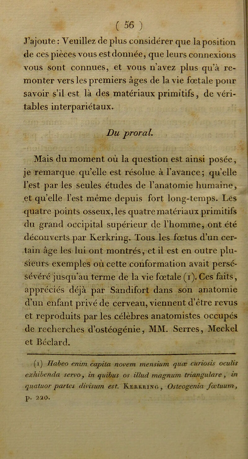 J’ajoute : Veuillez de plus considérer que la position de ces pièces vous est donnée, que leurs connexions vous sont connues, et vous n’avez plus qu’à re- monter vers les premiers âges de la vie fœtale pour savoir s’il est là des matériaux primitifs, de véri- tables interpariétaux. Du proral. Mais du moment où la question est ainsi posée, je remarque qu’elle est résolue à l’avance; quelle l’est par les seules études de l’anatomie humaine, et qu’elle l’est meme depuis fort long-temps. Les quatre points osseux, les quatre matériaux primitifs du grand occipital supérieur de l’homme, ont été découverts par Rerkring. Tous les fœtus d’un cer- tain âge les lui ont montrés, et il est en outre plu- sieurs exemples où cette conformation avait persé- sévéré jusqu’au terme de la vie fœtale (i). Ces faits, appréciés déjà par Sandifort dans son anatomie d’un enfant privé de cerveau, viennent d’étre revus et reproduits par les célèbres anatomistes occupés de recherches d’ostéogénie, MM. Serres, Meckel et Béclard. (i) Habeo enim capita novem mensium qiioe curiosis oculis exhibenda servo, in quibus os illud magnum triangulare, in quatuor parles divisum est, Rerrrino , Osteogenia fœtuum, p. 7.20.