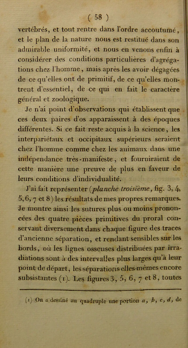 vertébrés, et tout rentre dans l’ordre accoutumé, et le plan de la nature nous est restitué dans son admirable uniformité, et nous en venons enfin à considérer des conditions particulières d’agréga- tions chez l’homme, mais après les avoir dégagées de ce qu’elles ont de primitif, de ce qu’elles mon- trent d’essentiel, de ce qui en fait le caractère général et zoologique. Je n’ai point d’observations qui établissent que ces deux paires d’os apparaissent à des époques différentes. Si ce fait reste acquis à la science, les interpariétaux et occipitaux supérieurs seraient chez fbomme comme chez les animaux dans une indépendance très-manifeste, et fourniraient de cette manière une preuve de plus en faveur de leurs conditions d’individualité. J’ai fait représenter {^planche troisième, fig. 3, 4» 5,6, 7 et 8) les résultats de mes propres remarques. Je montre ainsi les sutures plus ou moins pronon- cées des quatre pièces primitives du proral con- servant diversement dans chaque figure des traces d’ancienne séparation, et rendant sensibles sur les bords, où les lignes osseuses distribuées par irra- diations sont à des intervalles plus larges qu’à leur point de départ, les séparations elles-mêmes encore subsistantes (i). Les figures3, 5, 6, 7 et 8, toutes (i) On a dessiné au quadiaiple une portion a, J>, c, d, de