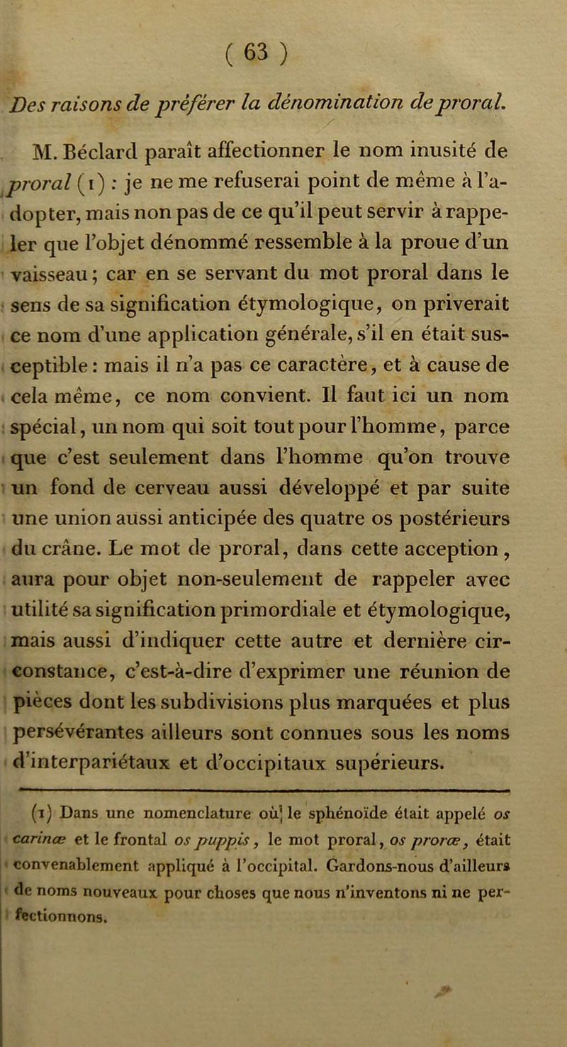 Des raisons de préférer la dénomination deproral, M. Béclard paraît affectionner le nom inusité de proral i^\) : je ne me refuserai point de meme à l’a- dopter, mais non pas de ce qu’il peut servir à rappe- ler que l’objet dénommé ressemble à la proue d’un vaisseau ; car en se servant du mot proral dans le sens de sa signification étymologique, on priverait ce nom d’une application générale, s’il en était sus- ceptible : mais il n’a pas ce caractère, et à cause de cela même, ce nom convient. Il faut ici un nom spécial, un nom qui soit tout pour l’homme, parce que c’est seulement dans l’homme qu’on trouve un fond de cerveau aussi développé et par suite une union aussi anticipée des quatre os postérieurs du crâne. Le mot de proral, dans cette acception, aura pour objet non-seulement de rappeler avec utilité sa signification primordiale et étymologique, mais aussi d’indiquer cette autre et dernière cir- constance, c’est-à-dire d’exprimer une réunion de pièces dont les subdivisions plus marquées et plus persévérantes ailleurs sont connues sous les noms d’interpariétaux et d’occipitaux supérieurs. (i) Dans une nomenclature où| le sphénoïde était appelé os carinæ et le frontal ospuppis, le mot proral, os prorœ, était ‘ convenablement appliqué à l’occipital. Gardons-nous d’ailleurs j ' de noms nouveaux pour choses que nous n’inventons ni ne per- fectionnons.