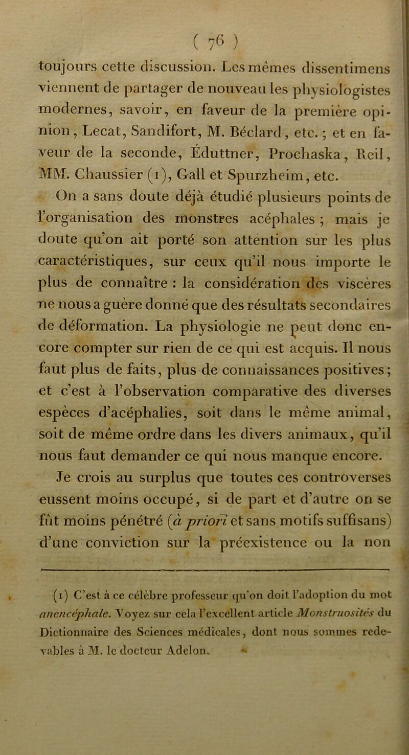 ( ) toujours cette discussion. Les memes dissentimens viennent de partager de nouveau les physiologistes modernes, savoir, en faveur de la première opi- nion, Lecat, Sandifort, M. Béclard, etc. ; et en fa- veur de la seconde, Éduttner, Prochaska, Bcil, MM. Chaussier (i), Gall et Spiirzheim, etc. On a sans doute déjà étudié plusieurs points de Torganisation des monstres acéphales ; mais je doute qu’on ait porté son attention sur les plus caractéristiques, sur ceux qu’il nous importe le plus de connaître : la considération des viscères ne nous a guère donné que des résultats secondaires de déformation. La physiologie ne peut donc en- core compter sur rien de ce qui est acquis. Il nous faut plus de faits, plus de connaissances positives; et c’est à l’observation comparative des diverses espèces d’acéphalies, soit dans le même animal, soit de même ordre dans les divers animaux, qu’il nous faut demander ce qui nous manque encore. Je crois au surplus que toutes ces controverses eussent moins occupé, si de part et d’autre on se fût moins pénétré (à priori et sdcns motifs suffisans) d’une conviction sur la préexistence ou la non (i) C’est à ce célèbre professeur (j^u'on doit l’adoption du mot nnencéphale. Voyez sur cela l’excellent article Monstruosités du Dictionnaire des Sciences medicales, dont nous sommes rede- vables à M. le docteur Adelon.