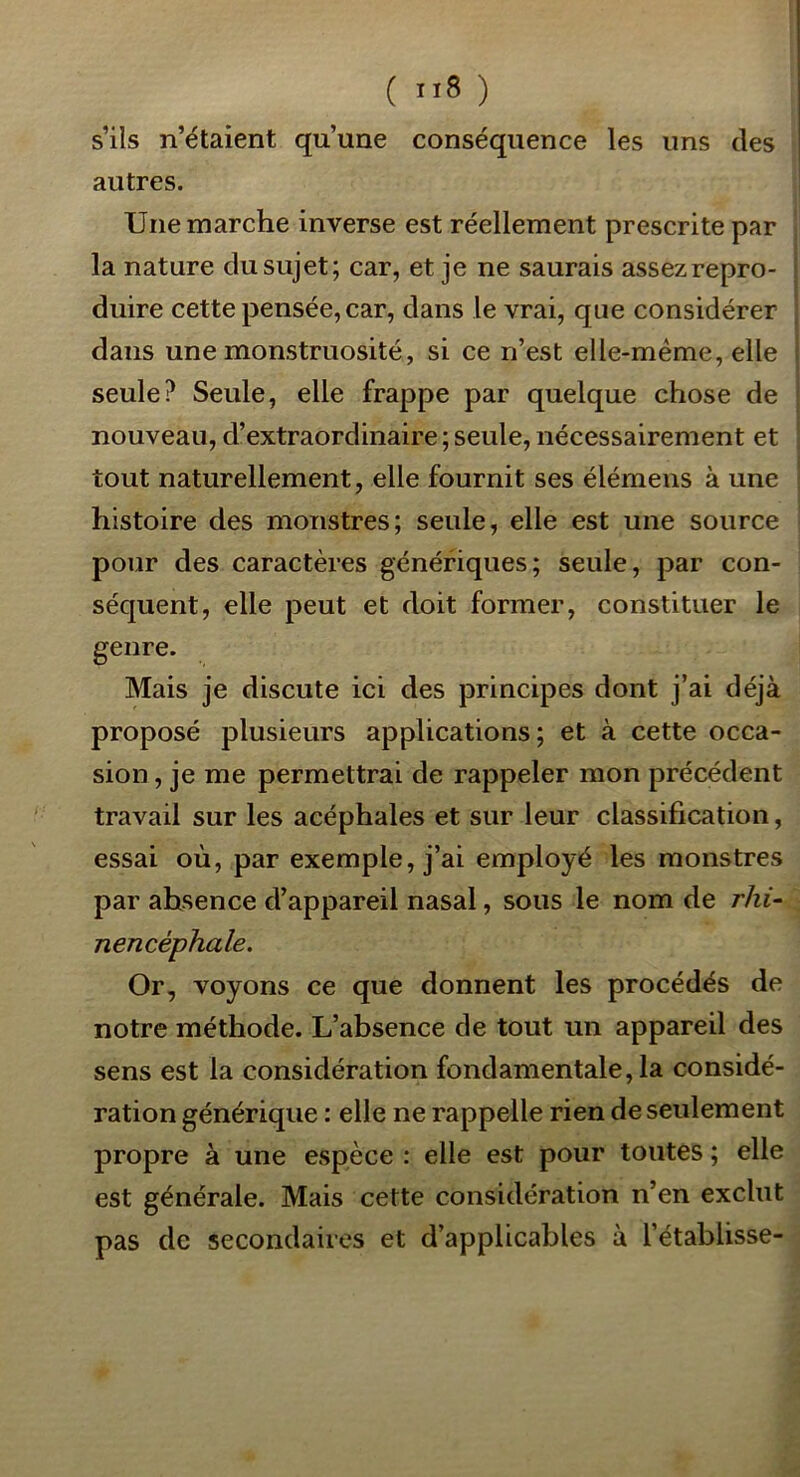 ( ”8 ) s’ils n’étaient qu’une conséquence les uns des autres. Une marche inverse est réellement prescrite par la nature du sujet; car, et je ne saurais assez repro- duire cette pensée, car, dans le vrai, que considérer dans une monstruosité, si ce n’est elle-même, elle seule? Seule, elle frappe par quelque chose de nouveau, d’extraordinaire ; seule, nécessairement et tout naturellement, elle fournit ses élémeus à une histoire des monstres; seule, elle est une source pour des caractères génériques; seule, par con- séquent, elle peut et doit former, constituer le genre. Mais je discute ici des principes dont j’ai déjà proposé plusieurs applications; et à cette occa- sion , je me permettrai de rappeler mon précédent travail sur les acéphales et sur leur classification, essai où, par exemple, j’ai employé les monstres par absence d’appareil nasal, sous le nom de rhi- nencéphale. Or, voyons ce que donnent les procédés de notre méthode. L’absence de tout un appareil des sens est la considération fondamentale, la considé- ration générique : elle ne rappelle rien de seulement propre à une espèce : elle est pour toutes ; elle est générale. Mais cette considération n’en exclut pas de secondaires et d’applicables à l’établisse-