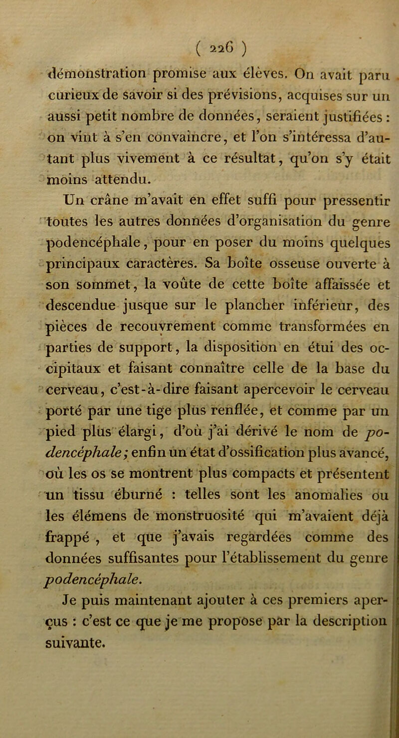 <lémonstration promise aux élèves. On avait paru curieux de savoir si des prévisions, acquises sur un aussi petit nombre de données, seraient justifiées : on vint à s’en convaincre, et l’on s’intéressa d’au- tant plus vivement à ce résultat, qu’on s’y était moins attendu. Un crâne m’avait en effet suffi pour pressentir toutes les autres données d’organisation du genre podencéphale, pour en poser du moins quelques principaux caractères. Sa boîte osseuse ouverte à son sommet, la voûte de cette boîte affaissée et descendue jusque sur le plancher inférieur, des pièces de recouvrement comme transformées en parties de support, la disposition en étui des oc- cipitaux et faisant connaître celle de la base du cerveau, c’est-à-dire faisant apercevoir le cerveau porté par une tige plus renflée, et comme par un pied plus élargi, d’où j’ai dérivé le nom de j?o- dencéphale; enfin un état d’ossification plus avancé, où les os se montrent plus compacts et présentent un tissu éburné : telles sont les anomalies ou les élémens de monstruosité qui m’avaient déjà frappé , et que j’avais regardées comme des données suffisantes pour l’établissement du genre podencéphale. Je puis maintenant ajouter à ces premiers aper- çus : c’est ce que je me propose par la description suivante.