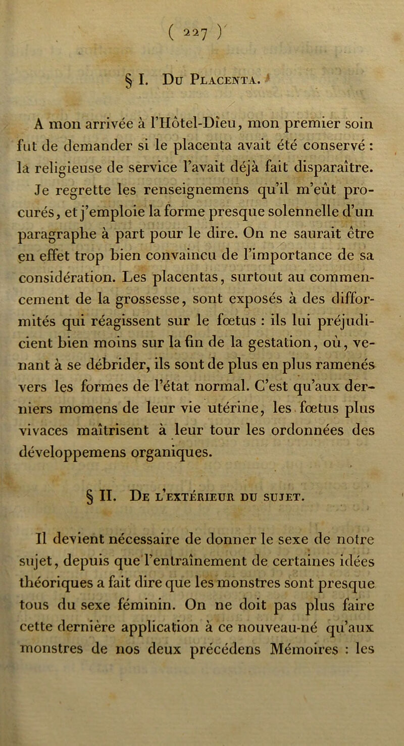 ( 2^7 ) § I. Du Placenta. A mon arrivée à riIôtel-Dîeu, mon premier soin fut de demander si le placenta avait été conservé : la religieuse de service l’avait déjà fait disparaître. Je regrette les renseignemens qu’il m’eût pro- curés, et j’emploie la forme presque solennelle d’un paragraphe à part pour le dire. On ne saurait être en effet trop bien convaincu de l’importance de sa considération. Les placentas, surtout au commen- cement de la grossesse, sont exposés à des diffor- mités qui réagissent sur le fœtus : ils lui préjudi- cient bien moins sur la fin de la gestation, où, ve- nant à se débrider, ils sont de plus en plus ramenés vers les formes de l’état normal. C’est qu’aux der- niers momens de leur vie utérine, les fœtus plus vivaces maîtrisent à leur tour les ordonnées des développemens organiques. § II. De l’extérieur du sujet. Il devient nécessaire de donner le sexe de notre sujet, depuis que l’entraînement de certaines idées théoriques a fait dire que les monstres sont presque tous du sexe féminin. On ne doit pas plus faire cette dernière application à ce nouveau-né qu’aux monstres de nos deux précédens Mémoires : les