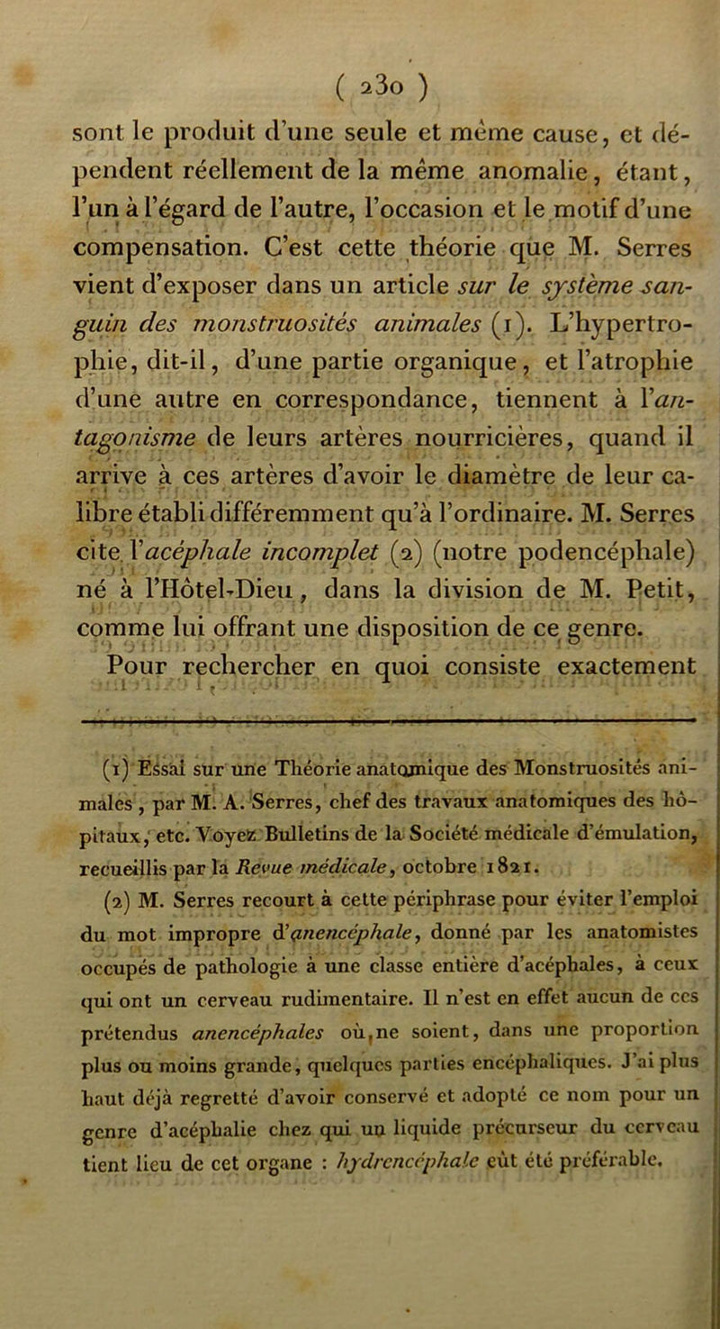 sont le produit d’une seule et meme cause, et dé- pendent réellement de la meme anomalie, étant, l’un à l’égard de l’autre, l’occasion et le motif d’une compensation. C’est cette théorie que M. Serres vient d’exposer dans un article sur le système san- guin des monstruosités animales (i). L’hypertro- phie, dit-il, d’une partie organique, et l’atrophie d’une autre en correspondance, tiennent à \an- tagonisme de leurs artères nourricières, quand il arrive à ces artères d’avoir le diamètre de leur ca- libre établi différemment qu’à l’ordinaire. M. Serres cite \acéphale incomplet (2) (notre podencéphale) né à rHôtel-Dieii, dans la division de M. Petit, I comme lui offrant une disposition de ce genre. Pour rechercher en quoi consiste exactement (1) ÉSsàl sur une Théorie anatomique des Monstruosités ani- males , par M. A. Serres, chef des travaux anatomiques des hô- pitaux,'etc. YoyeiïBulletins de la Société médicale d’émulation, recueillis par la Revue médicale^ octobre 1821. (2) M. Serres recourt à cette périphrase pour éviter l’emploi du mot impropre à’ç.nencéphale, donné par les anatomistes occupés de pathologie à une classe entière d’acéphales, à ceux qui ont un cerveau rudimentaire. Il n’est en effet aucun de ccs prétendus anencéphales où,ne soient, dans une proportion plus ou moins grande, quelques parties encéphaliques. J’ai plus haut déjà regretté d’avoir conservé et adopté ce nom pour un genre d’acéphalie chez qui uu liquide précurseur du cerveau tient lieu de cet organe : hydrenccphale eût été préférable.