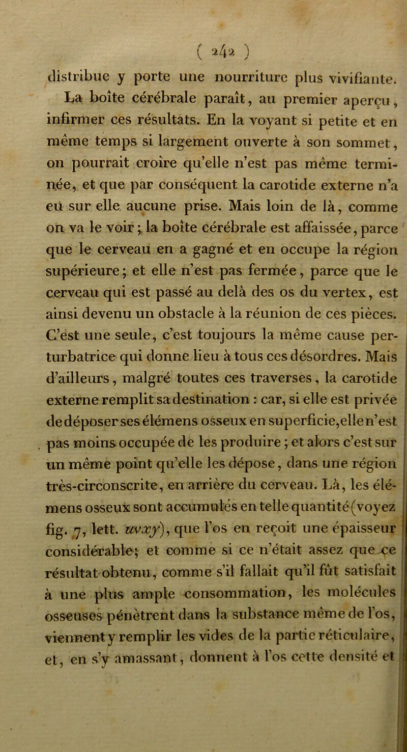 ( ) distribue y porte une nourriture plus vivifiante. La boîte cérébrale paraît, au premier aperçu, infirmer ces résultats. En la voyant si petite et en meme temps si largement ouverte à son sommet, on pourrait croire qu’elle n’est pas même termi- née, et que par conséquent la carotide externe n’a eü sur elle aucune prise. Mais loin de là, comme on va le voir la boîte cérébrale est affaissée, parce que le cerveau en a gagné et en occupe la région supérieure ; et elle n’est pas fermée, parce que le cerveau qui est passé au delà des os du vertex, est ainsi devenu un obstacle à la réunion de ces pièces. C’est une seule, c’est toujours la même cause per- turbatrice qui donne lieu à tous ces désordres. Mais d’ailleurs, malgré toutes ces traverses, la carotide externe remplit sa destination : car, si elle est privée de déposer ses élémens oSvSeux en superficie,elle n’est pas moins occupée de les produire ; et alors c’est sur un même point qu’elle les dépose, dans une région très-circonscrite, en arrière du cerveau. Là, les élé- mens osseux sont accumulés en telle quantité (voyez fig. 7, lett. uvxf)^ que l’os en reçoit une épaisseur considérable^ et comme si ce n’était assez que^e résultat obtenu, comme s’il fallait qu’il fût satisfait à une plus ample consommation, les molécules osseuses pénètrent dans la substance même de l’os, viennent y remplir les vides de la partie réticulaire, et, en s’y amassant, donnent à l’os cette densité et