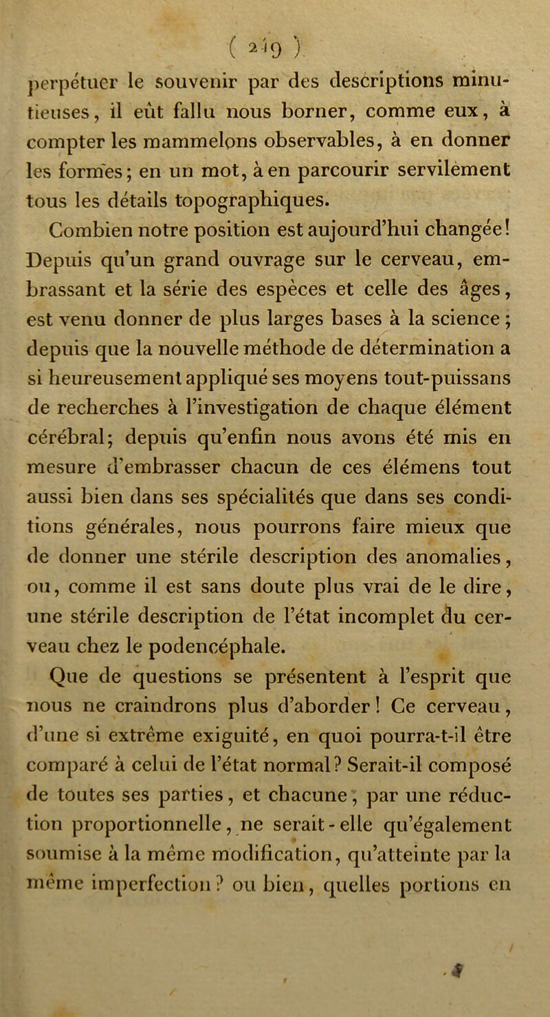 ( 2^9 ) j)erpétiier le souvenir par des descriptions minu- tieuses, il eût fallu nous borner, comme eux, à compter les raammelons observables, à en donner les formes; en un mot, à en parcourir servilément tous les détails topographiques. Combien notre position est aujourd’hui changée! Depuis qu’un grand ouvrage sur le cerveau, em- brassant et la série des espèces et celle des âges, est venu donner de plus larges bases à la science ; depuis que la nouvelle méthode de détermination a si heureusement appliqué ses moyens tout-puissans de recherches à l’investigation de chaque élément cérébral; depuis qu’enfin nous avons été mis en mesure d’embrasser chacun de ces élémens tout aussi bien dans ses spécialités que dans ses condi- tions générales, nous pourrons faire mieux que de donner une stérile description des anomalies, ou, comme il est sans doute plus vrai de le dire, une stérile description de l’état incomplet du cer- veau chez le podencéphale. Que de questions se présentent à l’esprit que nous ne craindrons plus d’aborder ! Ce cerveau, d’une si extrême exiguité, en quoi pourra-t-il être comparé à celui de l’état normal? Serait-il composé de toutes ses parties, et chacune, par une réduc- tion proportionnelle, ne serait-elle qu’également soumise à la même modification, qu’atteinte par la même imperfection? ou bien, quelles portions en