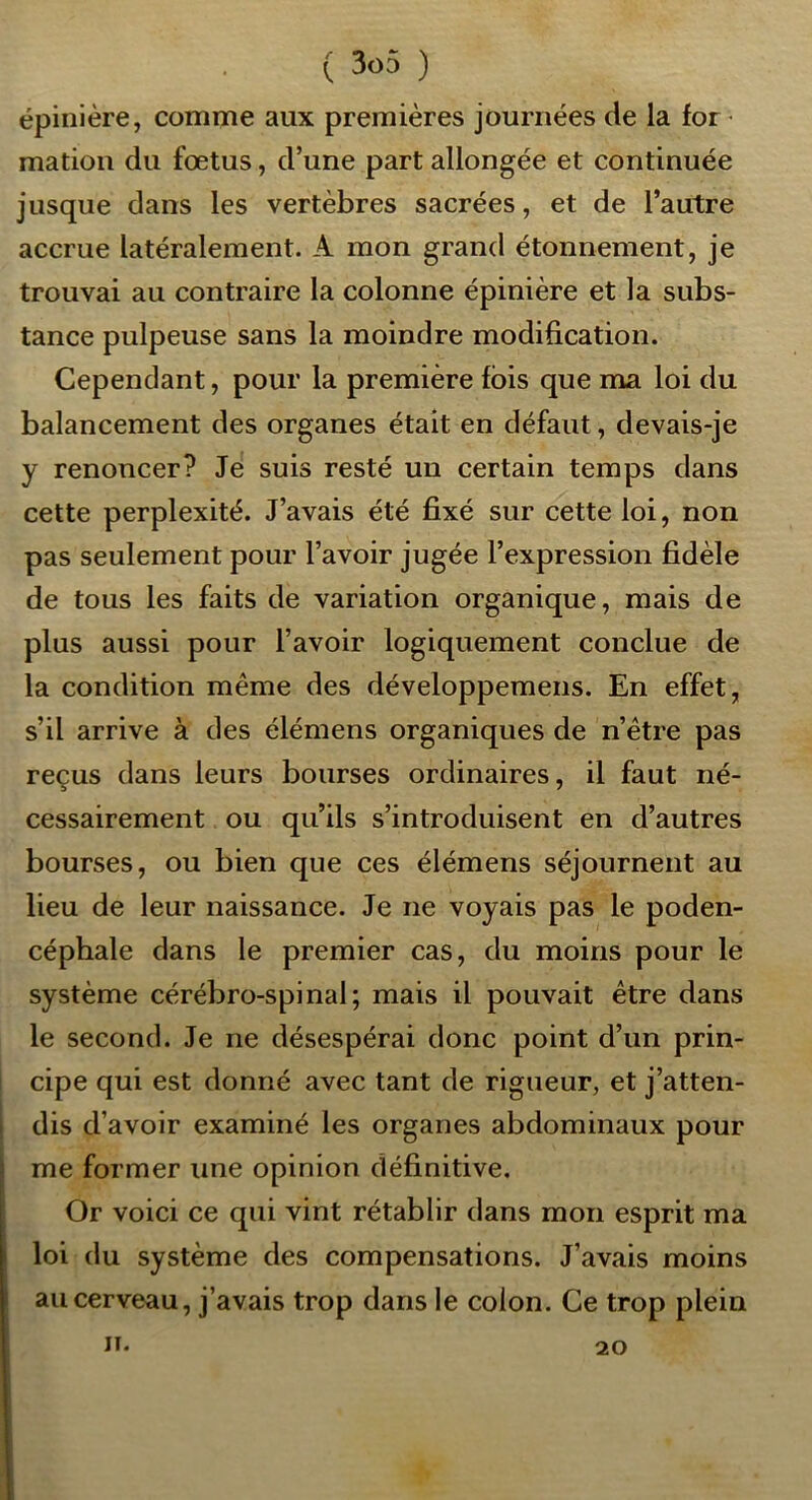 épinière, comme aux premières journées de la for^ mation du fœtus, d’une part allongée et continuée jusque dans les vertèbres sacrées, et de l’autre accrue latéralement. A mon grand étonnement, je trouvai au contraire la colonne épinière et la subs- tance pulpeuse sans la moindre modification. Cependant, pour la première fois que ma loi du balancement des organes était en défaut, devais-je y renoncer? Je suis resté un certain temps dans cette perplexité. J’avais été fixé sur cette loi, non pas seulement pour l’avoir jugée l’expression fidèle de tous les faits de variation organique, mais de plus aussi pour l’avoir logiquement conclue de la condition même des développemens. En effet, s’il arrive à des élémens organiques de n’être pas reçus dans leurs bourses ordinaires, il faut né- cessairement ou qu’ils s’introduisent en d’autres bourses, ou bien que ces élémens séjournent au lieu de leur naissance. Je ne voyais pas le poden- céphale dans le premier cas, du moins pour le système cérébro-spinal; mais il pouvait être dans le second. Je ne désespérai donc point d’un prin- cipe qui est donné avec tant de rigueur, et j’atten- dis d’avoir examiné les organes abdominaux pour me former une opinion définitive. Or voici ce qui vint rétablir dans mon esprit ma loi du système des compensations. J’avais moins au cerveau, j’avais trop dans le colon. Ce trop plein II. 20