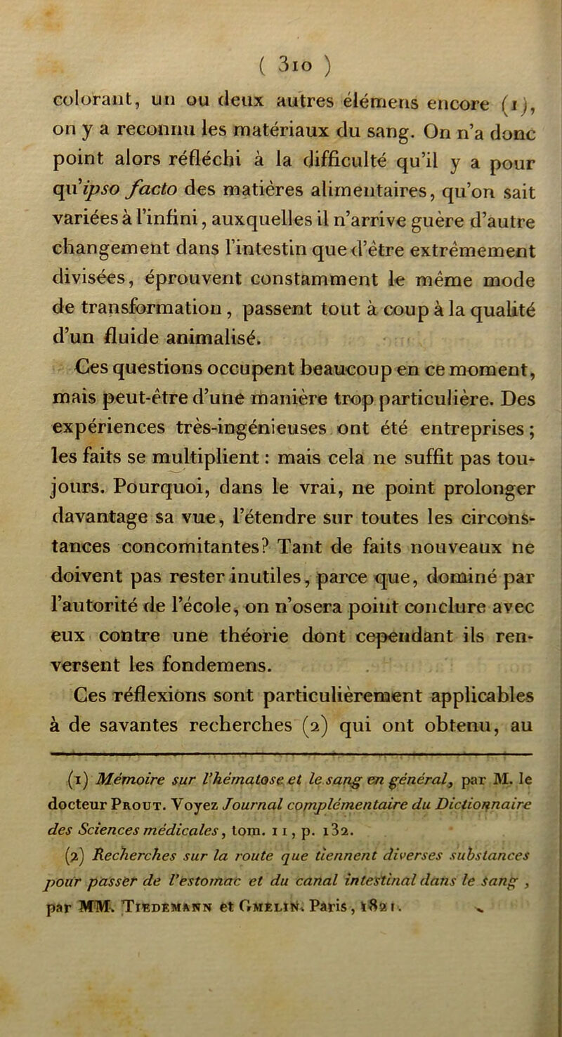 colorant, un ou deux autres élémens encore (ij, on y a reconnu les matériaux du sang. On ri’a donc point alors réfléchi à la difficulté qu’il y a pour ipso facto des matières alimentaires, qu’on sait variées à l’infini, auxquelles il n’arrive guère d’autre changement dans l’intestin qued’ètre extrêmement divisées, éprouvent constamment le même mode de transformation , passent tout à coup à la qualité d’un fluide animalisé. Ces questions occupent beaucoup en ce moment, mais peut-être d’une manière trop particulière. Des expériences très-ingénieuses ont été entreprises; les faits se multiplient : mais cela ne suffit pas tou* jours. Pourquoi, dans le vrai, ne point prolonger davantage sa vue, l’étendre sur toutes les circons* tances concomitantes? Tant de faits nouveaux ne doivent pas rester inutiles, parce que, dominé par l’autorité de l’école, on n’osera point conclure avec eux contre une théorie dont cependant ils ren- versent les fondemens. Ces réflexions sont particulièrement applicables à de savantes recherches (2) qui ont obtenu, au (i) Mémoire sur l’hématose et le sang en général, par M. le docteur Proot. Voyez Journal complémentaire du Dictionnaire des Sciences médicales ^ tom. 11, p. i3a. {f Recherches sur la route que tiennent diverses substances pour passër de l’estomac et du canal intestinal dans le Sanf^ , par MM. Thîdemann et OmeliK. Pâris, i. ^