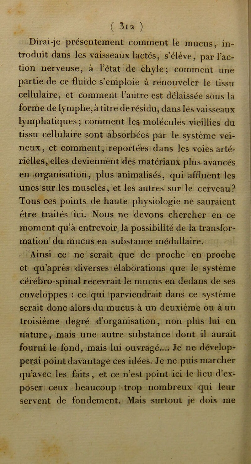 ( ) Dirai-je présentement comment le mucus, in- troduit dans les vaisseaux lactés, s’élève, par l’ac- tion nerveuse, à l’état de chyle; comment une partie de ce fluide s’emploie à renouveler le tissu cellulaire, et comment l’autre est délaissée sous la forme de lymphe, à titre de résidu, dans les vaisseaux lymphatiques ; comment les molécules vieillies du tissu cellulaire sont absorbées par le système vei- neux, et comment, reportées dans les voies arté- rielles, elles deviennent des matériaux plus avancés en organisation, plus animalisés, qui affluent les unes sur les muscles, et les autres sur le cerveau? Tous ces points de haute physiologie ne sauraient être traités ici. Nous ne devons chercher en ce moment qu’à entrevoir la possibilité de la transfor- mation'du. mucus en substance médullaire. Ainsi ce ne serait que de proche en proche et qu’après diverses élaborations que le système cérébro-spinal recevrait le mucus en dedans de ses enveloppes : ce qui parviendrait dans ce système serait donc alors du mucus à un deuxième ou à un troisième degré d’organisation, non plus lui en nature, mais une autre substance dont il aurait fourni le fond, mais lui ouvragé.... Je ne dévelop- perai point davantage ces idées. Je ne puis marcher qu’avec les faits, et ce n’est point ici le lieu d’ex- poser ceux beaucoup trop nombreux qui leur servent de fondement. Mais surtout je dois me