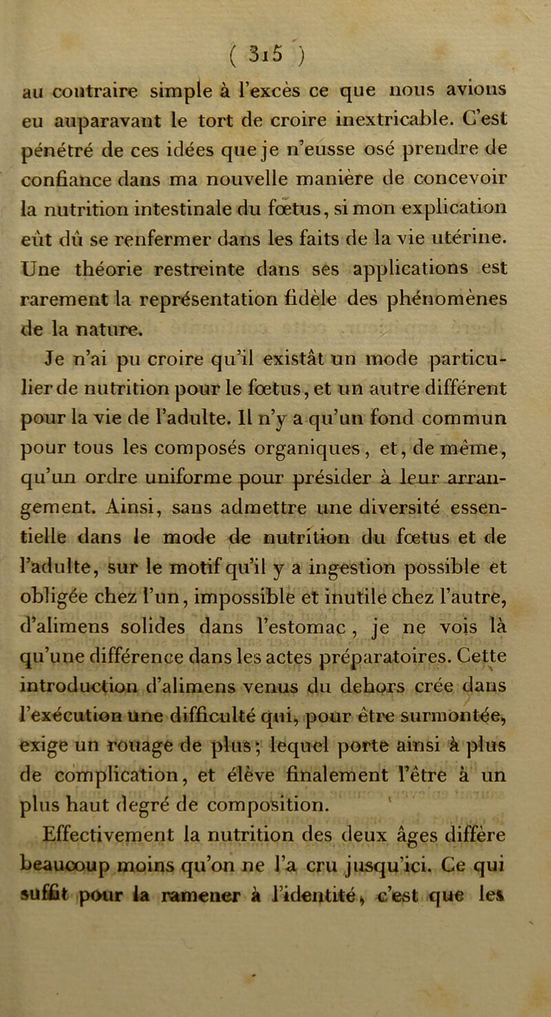 au contraire simple à l’excès ce que nous avions eu auparavant le tort de croire inextricable. C’est pénétré de ces idées que je n’eusse osé prendre de confiance dans ma nouvelle manière de concevoir la nutrition intestinale du fœtus, si mon explication eût dû se renfermer dans les faits de la vie utérine. Une théorie restreinte dans ses applications est rarement la représentation fidèle des phénomènes de la nature. Je n’ai pu croire qu’il existât un mode particu- lier de nutrition pour le fœtus, et un autre différent pour la vie de l’adulte. 11 n’y a qu’un fond commun pour tous les composés organiques, et, de même, qu’un ordre uniforme poui- présider à leur arran- gement. Ainsi, sans admettre une diversité essen- tielle dans le mode de nutrition du fœtus et de l’adulte, sur le motif qu’il y a ingestion possible et obligée chez l’un, impossible et inutile chez l’autre, d’alimens solides dans l’estomac , je ne vois là qu’une différence dans les actes préparatoires. Cette introduction d’alimens venus du dehors crée dans l’exécution une difficulté qui, pour être surmontée, exige un rouage de plus ; lequel porte ainsi à plus de complication, et élève finalement l’être à un plus haut degré de composition. ' Effectivement la nutrition des deux âges diffère beaucoup moins qu’on ne l’a cru jusqu’ici. Ce qui suffît pour ia ramener à l’identité^ c’est que les