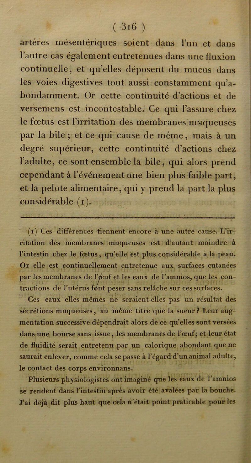 artères mésentériques soient dans l’un et dans l’autre cas également entretenues dans une fluxion continuelle, et qu’elles déposent du mucus dans les voies digestives tout aussi constamment qu’a- bondamment. Or cette continuité d’actions et de versemens est incontestable. Ce qui l’assure chez le fœtus est l’irritation des membranes moqueuses par la bile ; et ce qui cause de même, mais à un degré supérieur, cette continuité d’actions chez l’adulte, ce sont ensemble la bile, qui alors prend cependant à l’événement une bien plus faible part, et la pelote alimentaire, qui y prend la part la plus considérable (i). (i) Ces différences tiennent encore à une autre cause. L’ir- ritation des membranes muqueuses est d’autant moindre à l’intestin chez le foetus, qu’elle est plus considérable à la peau. Or elle est continuellement entretenue aux surfaces cutanées par les membranes de l’^uf et les eaux de l’amnios, que les con- tractions de l’utérus font peser sans relâche sur ces surfaces. Ces eaux ellés-mêmes ne seraient-elles pas un résxiltat des sécrétions muqueuses, au même titre que la sueur ? Leur aug- mentation successive dépendrait alors de ce qu’elles sont versées dans une bourse sans issue, les membranes de l’œuf; et leur état de fluidité serait entretenu par un calorique abondant que ne saurait enlever, comme cela se passe à l’égard d’un animal adulte, le contact des corps environnans. Plusieurs physiologistes ont imaginé que les eaux de l’amnios se rendent dans l’intestin après avoir été avalées par la bouche. J’ai déjà dit plus haut que cela n’était point praticable pour les