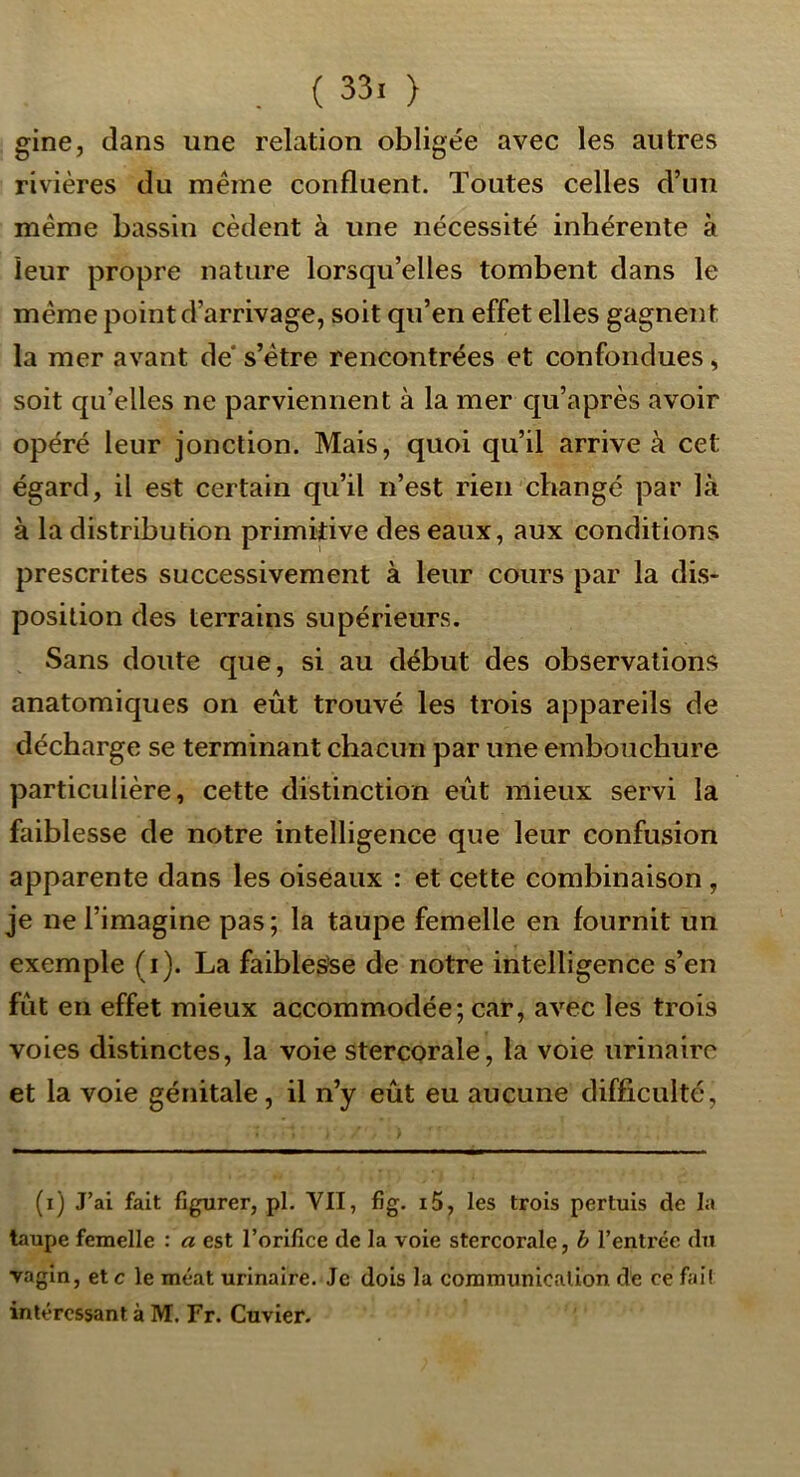 . ( 33. ) gine, dans une relation obligée avec les autres rivières du même confluent. Toutes celles d’un même bassin cèdent à une nécessité inhérente à leur propre nature lorsqu’elles tombent dans le même point d’arrivage, soit qu’en effet elles gagnent la mer avant de' s’être rencontrées et confondues, soit qu’elles ne parviennent à la mer qu’après avoir opéré leur jonction. Mais, quoi qu’il arrive à cet égard, il est certain qu’il n’est rien changé par là à la distribution primitive des eaux, aux conditions prescrites successivement à leur cours par la dis- position des terrains supérieurs. Sans doute que, si au début des observations anatomiques on eût trouvé les trois appareils de décharge se terminant chacun par une embouchure particulière, cette distinction eût mieux servi la faiblesse de notre intelligence que leur confusion apparente dans les oiseaux : et cette combinaison, je ne l’imagine pas ; la taupe femelle en fournit un exemple (i). La faiblesse de notre intelligence s’en fût en effet mieux accommodée; car, avec les trois voies distinctes, la voie stercorale, la voie urinaire et la voie génitale, il n’y eût eu aucune difficulté, (i) J’ai fait figurer, pl. VII, fig. i5, les trois pertuis de la taupe femelle : a est l’orifice de la voie stercorale, h l’enti'éc du vagin, et c le méat urinaire. Je dois la communication de ce fail intéressant à M. Fr. Cuvier.