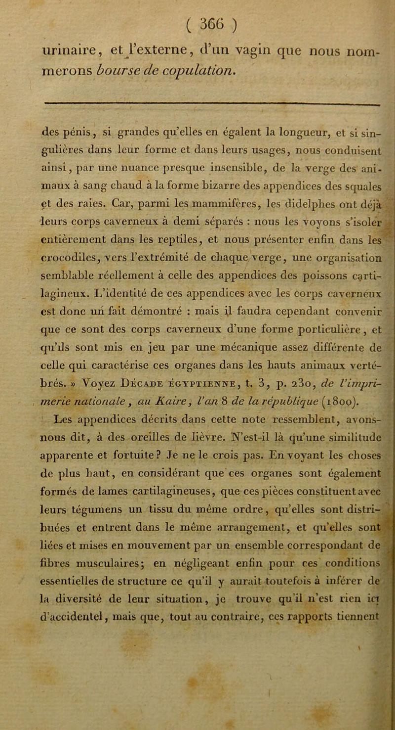 urinaire, et l’externe, d’im vagin que nous nom- merons bourse de copulation. des pénis, si grandes qu elles en égalent la longueur, et si sin- gulières dans leur forme et dans leurs usages, nous conduisent ainsi, par une nuance presque insensible, de la verge des ani- maux à sang cbaud à la forme bizarre des appendices des squales et des raies. Car, parmi les mammifères, les didelpbes ont déjà - leurs corps caverneux à demi séparés : nous les voyons s’isoler a entièrement dans les reptiles, et nous présenter enfin dans les^ crocodiles, vers l’extrémité de chaque verge, une organisation semblable réellement, à celle des appendices des poissons carti- lagineux. L’identité de ces appendices avec les corps caverneux est donc uii fait démontré : mais i.1 faudra cependant convenir que ce sont des corps caverneux d’une forme portictdière, et qu’ils sont mis en jeu par une mécanique assez différente de celle qui caractérise ces organes dans les hauts animaux verté- brés. » Voyez Décade égyptienne, t. 3, p. a3o, de l’impri- merie nationale, au Kaire, Van 8 de la république (1800). Les appendices décrits dans celte note ressemblent, avons- nous dit, à des oreilles de lièvre. N’est-il là qu’une similitude . apparente et fortuite? Je ne le crois pas. Envoyant les choses de plus haut, en considérant que ces organes sont également ■’ formés de lames cartilagineuses, que ces pièces constituent avec leurs tégumens un tissu du même ordre, qu’elles sont distri- buées et entrent dans le même arrangement, et qu’elles sontjB liées et mises en mouvement par un ensemble correspondant de ^ fibres musculaires; en négligeant enfin pour ces conditions essentielles de structure ce qu’il y aurait toutefois à inférer de la diversité de leur situation, je trouve qu’il n’est rien ict d’accidentel, mais que, tout au contraire, ces rapports tiennent