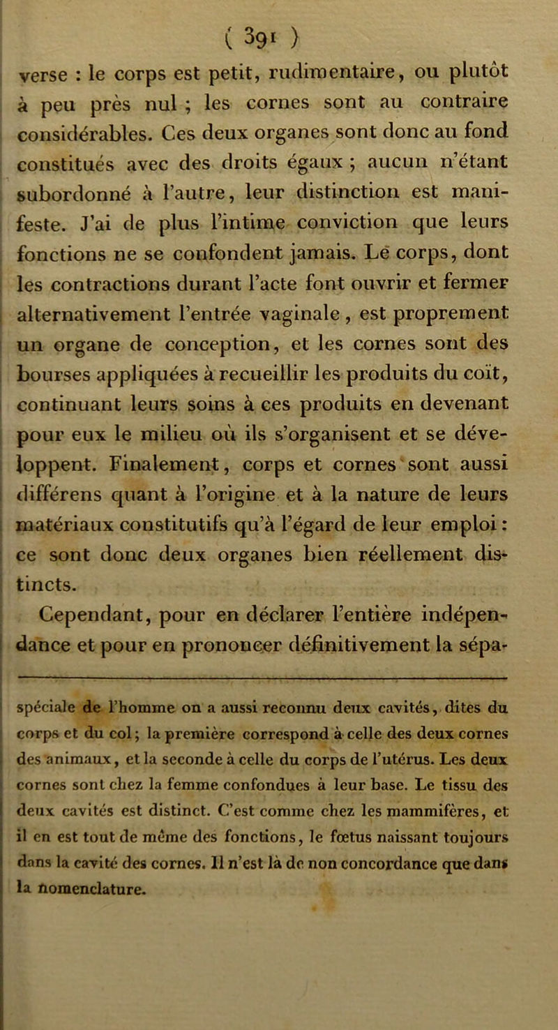 verse : le corps est petit, rudimentaire, ou plutôt à peu près nul ; les cornes sont au contraire considérables. Ces deux organes sont donc au fond constitués avec des droits égaux ; aucun n’étant subordonné à l’autre, leur distinction est mani- feste. J’ai de plus l’intime conviction que leurs fonctions ne se confondent jamais. Le corps, dont les contractions durant l’acte font ouvrir et fermer ; alternativement l’entrée vaginale , est proprement un organe de conception, et les cornes sont des bourses appliquées à recueillir les produits du coït, continuant leurs soins à ces produits en devenant pour eux le milieu où ils s’organisent et se déve- loppent. Finalement, corps et cornes sont aussi ! différons quant à l’origine et à la nature de leurs ; matériaux constitutifs qu’à l’égard de leur emploi : ce sont donc deux organes bien réellement dis- tincts. Cependant, pour en déclarer l’entière indépen- i dance et pour en prononcer définitivement la sépa- spéciale de l’homme on a aussi reconnu deux cavités, dites du : corps et du col ; la première correspond à celle des deux cornes \ des animaux, et la seconde à celle du corps de l’utérus. Les deux i cornes sont chez la femme confondues à leur base. Le tissu des deux cavités est distinct. C’est comme chez les mammifères, et il en est tout de même des fonctions, le fœtus naissant toujours dans la cavité des cornes. 11 n’est là de non concordance que dans la nomenclature.