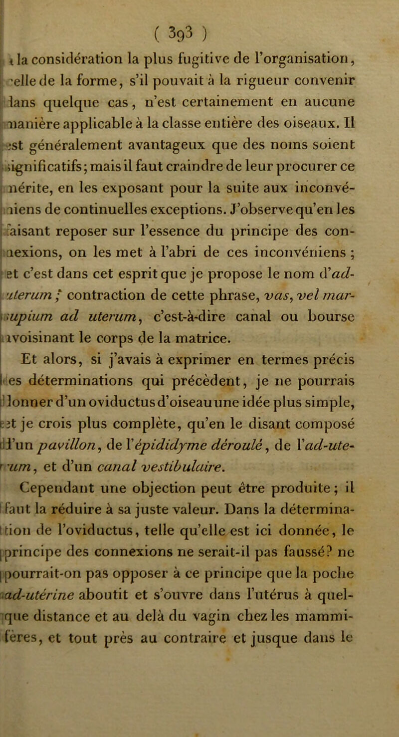 tia considération la plus fugitive de l’organisation, ^ellede la forme, s’il pouvait à la rigueur convenir ians quelque cas, n’est certainement en aucune lïanière applicable à la classe entière des oiseaux. Il ?.*st généralement avantageux que des noms soient 'l iignificatifs; mais il faut craindre de leur procurer ce “. nérite, en les exposant pour la suite aux inconvé- î: liens de continuelles exceptions. J’observe qu’en les [faisant reposer sur l’essence du principe des con- ! aexions, on les met à l’abri de ces inconvéniens ; et c’est dans cet esprit que je propose le nom dCad- \ ulerum ; contraction de cette phrase, vas, vel mar- supium ad uterum, c’est-à-dire canal ou bourse avoisinant le corps de la matrice. I Et alors, si j’avais à exprimer en termes précis pes déterminations qui précèdent, je ne pourrais l! lonner d’un oviductus d’oiseau une idée plus simple, ^3t je crois plus complète, qu’en le disant composé ill’un pavillon, de Xépididyme déroulé, de Vad-ute- T'um, et d’un canal vestibulaire. Cependant une objection peut être produite; il I faut la réduire à sa juste valeur. Dans la détermina- ttion de l’oviductus, telle quelle est ici donnée, le [principe des connexions ne serait-il pas faussé? ne I pourrait-on pas opposer à ce principe que la poche >ad-utérine aboutit et s’ouvre dans l’utérus à quel- que distance et au delà du vagin chez les mammi- lères, et tout près au contraire et jusque dans le