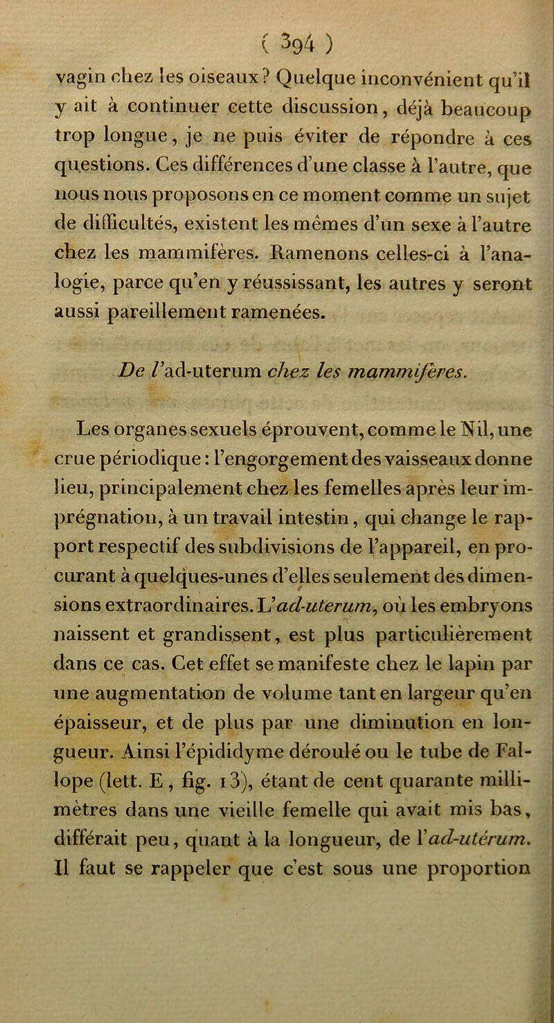 ( ^94 ) vagin chez les oiseaux? Quelque inconvénient qu’il y ait à continuer cette discussion, déjà beaucoup trop longue, je ne puis éviter de répondre à ces questions. Ces différences d’une classe à l’autre, que nous nous proposons en ce moment comme un sujet de difficultés, existent les mêmes d’un sexe à l’autre chez les mammifères. Ramenons celles-ci à l’ana- logie, parce qu’en y réussissant, les autres y seront aussi pareillement ramenées. De /’ad-uterum chez les mammifères. Les organes sexuels éprouvent, comme le Nil, une crue périodique : l’engorgement des vaisseaux donne lieu, principalement chez les femelles après leur im- prégnation, à un travail intestin, qui change le rap- port respectif des subdivisions de l’appareil, en pro- curant à quelques-unes d’eUes seulement des dimen- sions extraordinaires. Uad-uterum., où les embryons naissent et grandissent, est plus particulièrement dans ce cas. Cet effet se manifeste chez le lapin par une augmentation de volume tant en largeur qu’en épaisseur, et de plus par une diminution en lon- gueur. Ainsi l’épididyme déroulé ou le tube de Fal- lope (lett. E , fig. i3), étant de cent quarante milli- mètres dans une vieille femelle qui avait mis bas, différait peu, quant à la longueur, de Xad-utérum. Il faut se rappeler que c’est sous une proportion