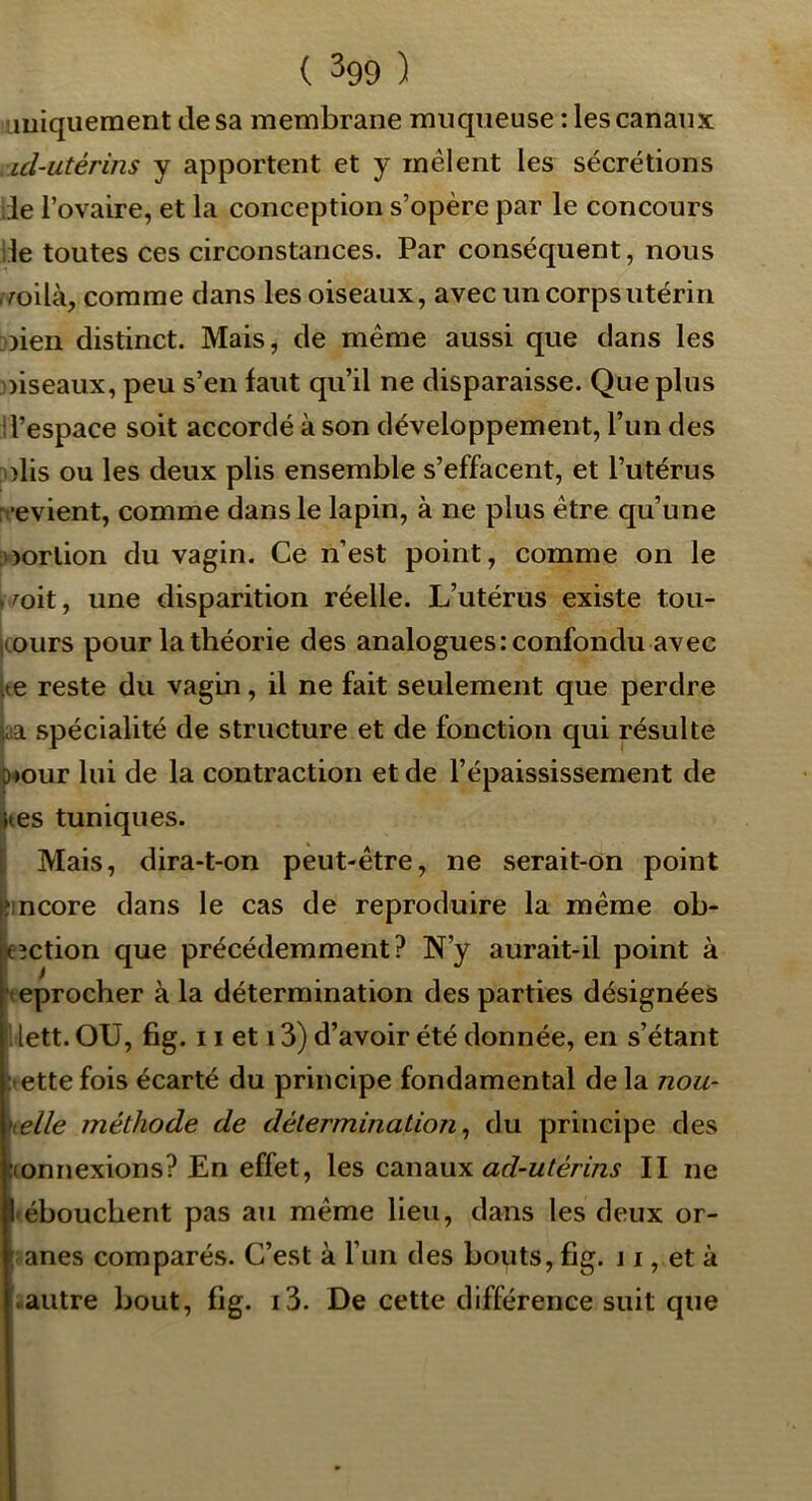 uniquement de sa membrane muqueuse : les canaux id-utérins y apportent et y mêlent les sécrétions iie l’ovaire, et la conception s’opère par le concours de toutes ces circonstances. Par conséquent, nous p/oilà, comme dans les oiseaux, avec un corps utérin oieii distinct. Mais, de même aussi que dans les oiseaux, peu s’en faut qu’il ne disparaisse. Que plus d’espace soit accordé à son développement, l’un des olis ou les deux plis ensemble s’effacent, et l’utérus rt-evient, comme dans le lapin, à ne plus être qu’une loorlion du vagin. Ce n’est point, comme on le . mit, une disparition réelle. L’utérus existe tou- icours pour la théorie des analogues: confondu avec ue reste du vagin, il ne fait seulement que perdre uia spécialité de structure et de fonction qui résulte omur lui de la contraction et de l’épaississement de jtes tuniques. I Mais, dira-t-on peut-être, ne serait-on point ^mcore dans le cas de reproduire la même ob- leîction que précédemment? N’y aurait-il point à ^teprocher à la détermination des parties désignées i lett. OU, fig. 11 et 13) d’avoir été donnée, en s’étant ;<ette fois écarté du principe fondamental de la nou- belle méthode de détermination^ du principe des connexions? En effet, les canaux II ne 'éboucbent pas au même lieu, dans les deux or- anes comparés. C’est à l’un des bouts, fig. j i, et à .autre bout, fig. i3. De cette différence suit que