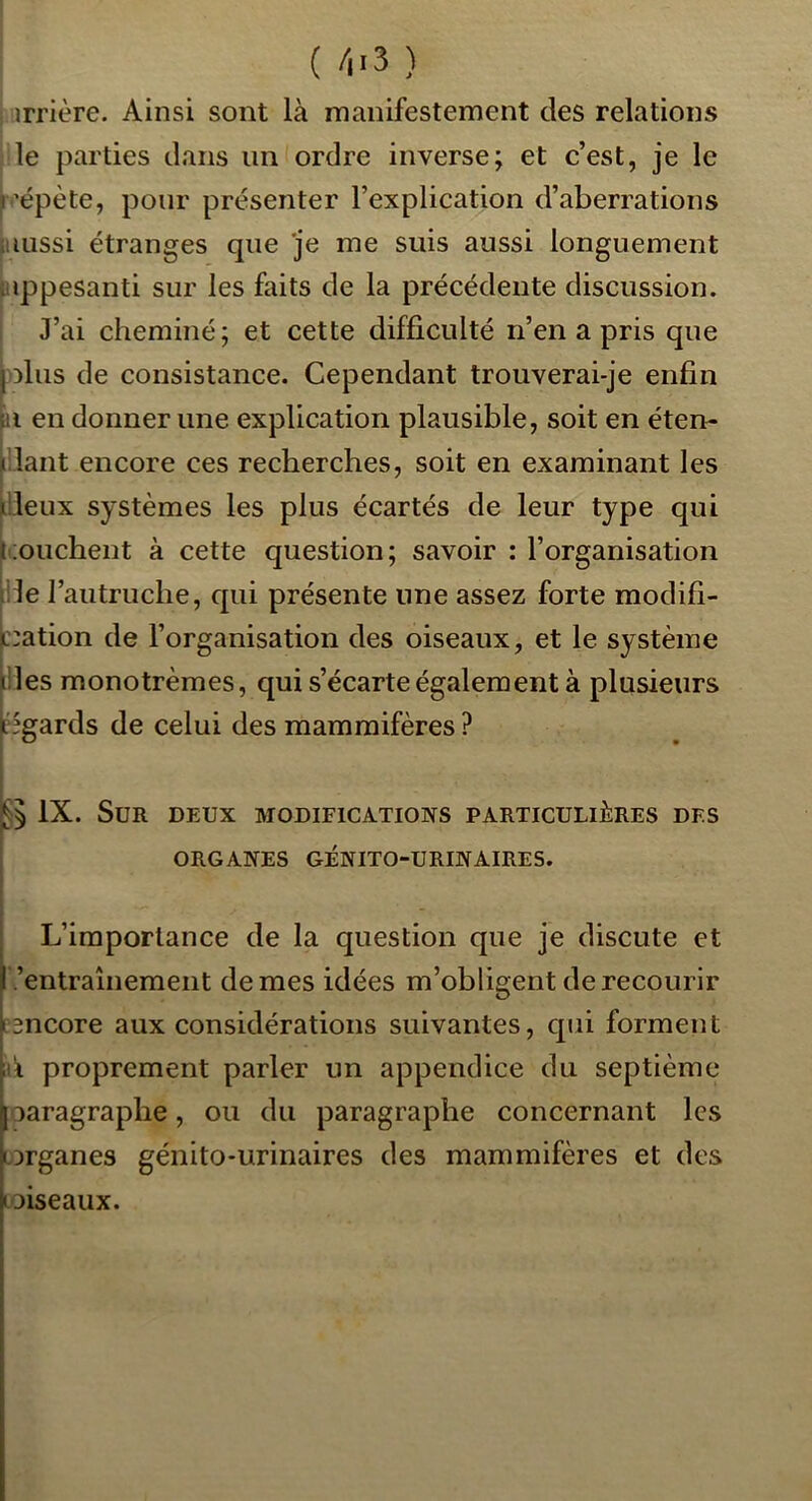 I ( /l'S ) I irrière. Ainsi sont là manifestement des relations jile parties dans un ordre inverse; et c’est, je le p'épète, pour présenter l’explication d’aberrations [aussi étranges que je me suis aussi longuement [appesanti sur les faits de la précédente discussion. J’ai cheminé; et cette difficulté n’en a pris que -olus de consistance. Cependant trouverai-je enfin |n en donner une explication plausible, soit en éten- fiant encore ces recherches, soit en examinant les I , fieux systèmes les plus écartés de leur type qui liouchent à cette question; savoir : l’organisation île l’autruche, qui présente une assez forte modifi- c:ation de l’organisation des oiseaux, et le système 'Iles monotrèmes, qui s’écarte également à plusieurs égards de celui des mammifères ? IX. Sur deux modifications particulières des ORGANES GÉNITO-URINAIRES. L’importance de la question que je discute et .’entrauiement de mes idées m’obligent de recourir esncore aux considérations suivantes, qui forment a proprement parler un appendice du septième jOaragraphe, ou du paragraphe concernant les organes génito-urinaires des mammifères et des Loiseaux.