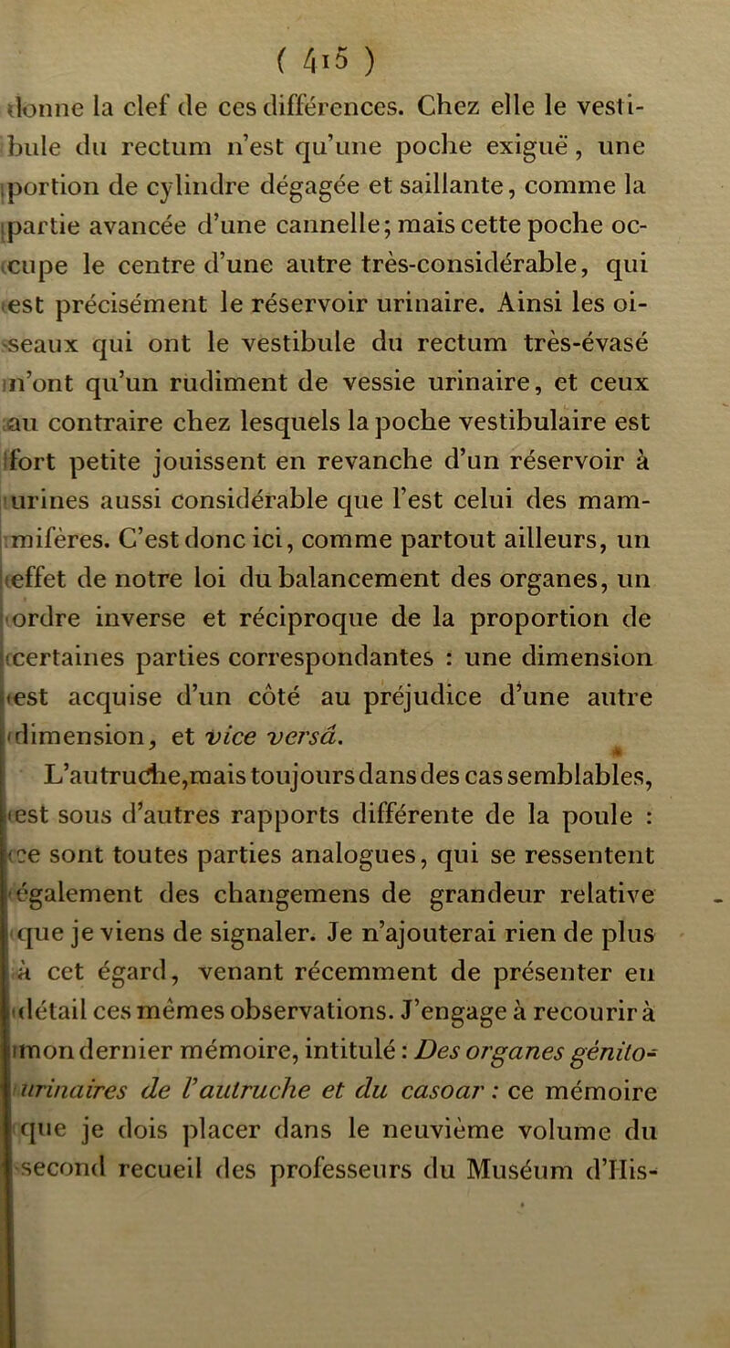 donne la clef de ces différences. Chez elle le vesti- bule du rectum n’est qu’une poche exiguë, une iportion de cylindre dégagée et saillante, comme la [partie avancée d’une cannelle; mais cette poche oc- icupe le centre d’une autre très-considérable, qui «est précisément le réservoir urinaire. Ainsi les oi- ^seaux qui ont le vestibule du rectum très-évasé m’ont qu’un rudiment de vessie urinaire, et ceux ;âu contraire chez lesquels la poche vestibulaire est ifort petite jouissent en revanche d’un réservoir à Iurines aussi considérable que l’est celui des mam- imifères. C’est donc ici, comme partout ailleurs, un (effet de notre loi du balancement des organes, un -ordre inverse et réciproque de la proportion de (Certaines parties correspondantes : une dimension (est acquise d’un côté au préjudice d’une autre (dimension, et vice versâ. L’autru(î1:ie,mais toujours dans des cas semblables, (est sous d’autres rapports différente de la poule : (ce sont toutes parties analogues, qui se ressentent -également des changemens de grandeur relative ■ que je viens de signaler. Je n’ajouterai rien de plus à cet égard, venant récemment de présenter en (détail ces memes observations. J’engage à recourir à imon dernier mémoire, intitulé : Des organes génito- -urinaires de Vautruche et du casoar : ce mémoire que je dois placer dans le neuvième volume du second recueil des professeurs du Muséum d’IIis-