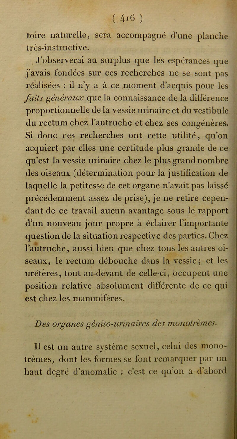 ( 4-(5 ) toire naturelle, sera accompagné d’une planche très-instructive. J’observerai au surplus que les espérances que j’avais fondées sur ces recherches ne se sont pas réalisées : il n’y a à ce moment d’acquis pour les faits généraux que la connaissance de la différence proportionnelle de la vessie urinaire et du vestibule du rectum chez l’autruche et chez ses congénères. Si donc ces recherches ont cette utilité, qu’on acquiert par elles une certitude plus grande de ce qu’est la vessie urinaire chez le plus grand nombre des oiseaux (détermination pour la justification de laquelle la petitesse de cet organe n’avait pas laissé précédemment assez de prise), je ne retire cepen- dant de ce travail aucun avantage sous le rapport d’un nouveau jour propre à éclairer l’importante question de la situation respective des parties. Chez l’autruche, aussi bien que chez tous les autres oi- seaux, le rectum débouche dans la vessie; et les urétères, tout au-devant de celle-ci, occupent une position relative absolument différente de ce qui est chez les mammifères. Des organes génito-urinaires des monotrèmes. 11 est un autre système sexuel, celui des mono- trèmes, dont les formes se font remarquer par un haut degré d’anomalie ; c’est ce qu’on a d’abord