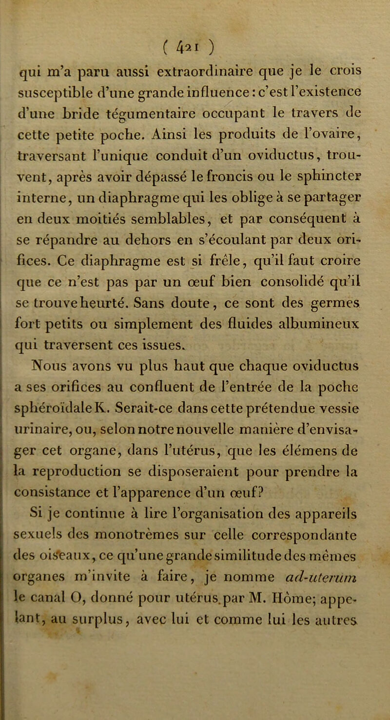 ( 42 1 ) qui m’a paru aussi extraordinaire que je le crois susceptible d’une grande influence : c’est l’existence d’une bride tégumentaire occupant le travers de cette petite poche. Ainsi les produits de l’ovaire, traversant l’unique conduit d’un oviductus, trou- vent, après avoir dépassé le froncis ou le sphincter interne, un diaphragme qui les oblige à se partager en deux moitiés semblables, et par conséquent à se répandre au dehors en s’écoulant par deux ori- fices. Ce diaphragme est si frêle, qu’il faut croire que ce n’est pas par un œuf bien consolidé qu’il se trouve heurté. Sans doute, ce sont des germes I fort petits ou simplement des fluides albumineux I qui traversent ces issues. Nous avons vu plus haut que chaque oviductus i a ses orifices au confluent de l’entrée de la poche I sphéroïdaleR. Serait-ce dans cette prétendue vessie j urinaire, ou, selon notre nouvelle manière d’envisa- ger cet organe, dans l’utérus, que les élémens de la reproduction se disposeraient pour prendre la consistance et l’apparence d’un œuf? Si je continue à lire l’organisation des appareils sexuels des monotrèmes sur celle correspondante des oisieaux, ce qu’une grande similitude des mêmes organes m’invite à faire, je nomme ad-uterum le canal O, donné pour utérus.par M. Home; appe- lant, au surplus, avec lui et comme lui les autres