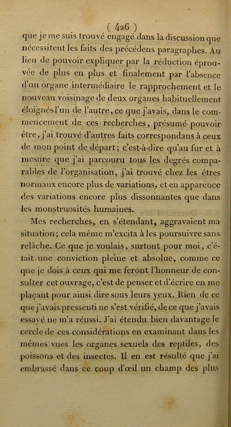 ( 4^6 ) que je me suis trouvé engagé clans la discussion que nécessitent les faits des j3récédens paragraphes. Au lieu de pouvoir expliquer par la réduction éprou- vée de plus en plus et finalement par l’absence d’un organe intermédiaire le rapprochement et le nouveau voisinage de deux organes habituellement éloignés l’un de l’autre, ce cjue j’avais, dans le com- mencement de ces recherches, présumé pouvoir être, j’ai trouvé d’autres faits correspondans à ceux de mon point de départ ; c’est-à-dire qu’au fur et à mesure cj[ue j’ai parcouru tous les degrés compa- î rahles de l’organisation, j’ai trouvé chez les êtres | normaux encore plus de variations, et en apparence des variations encore plus dissonnantes que dans les monstruosités humaines. Mes recherches, en s’étendant, aggravaient ma situation; cela même m’excita aies poursuivre sans relâche. Ce que je voulais, surtout pour moi, c’é- tait une conviction pleine et absolue, comme ce que je dois à ceux qui me feront l’honneur de con- sulter cet ouvrage, c’est de penser et d’écrire en me plaçant pour ainsi dire sous leurs yeux. Rien de ce que j’avais pressenti ne s’est vérifié, de ce que j’avais essayé ne m’a réussi. J’ai étendu bien davantage le cercle de ces considérations en examinant dans les mêmes vues les organes sexuels des reptiles, des poissons et des insectes. Il en est résulté que j’ai embrassé dans ce coup d’œil un champ des plus