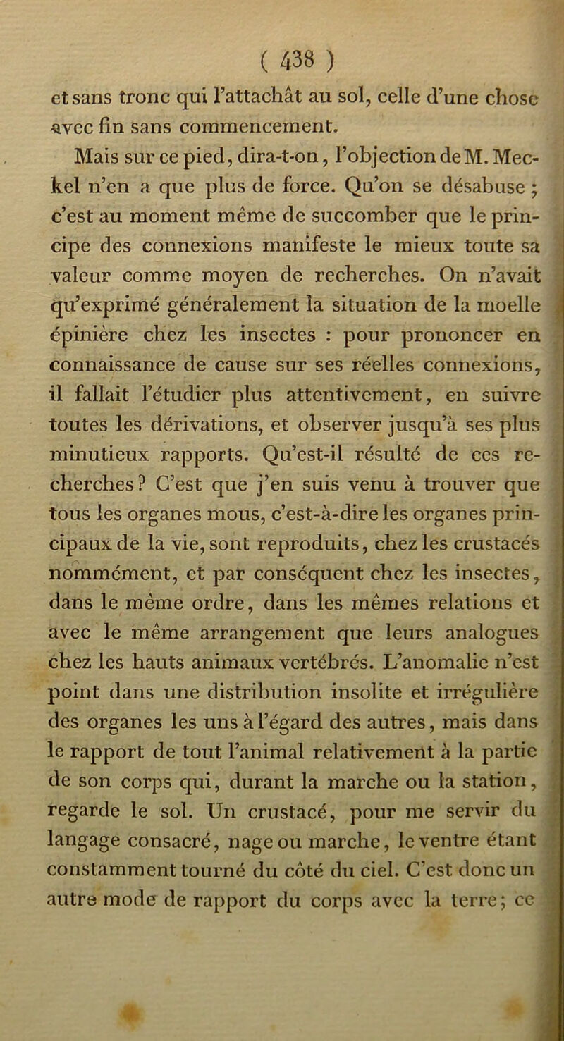 et sans tronc qui l’attachât au sol, celle d’une chose ■Qvec fin sans commencement. Mais sur ce pied, dira-t-on, l’objection deM. Mec- kel n’en a que plus de force. Qu’on se désabuse ; c’est au moment même de succomber que le prin- cipe des connexions manifeste le mieux toute sa valeur comme moyen de recherches. On n’avait qu’exprimé généralement la situation de la moelle épinière chez les insectes : pour prononcer en connaissance de cause sur ses réelles connexions, il fallait l’étudier plus attentivement, en suivre toutes les dérivations, et observer jusqu’à ses plus minutieux rapports. Qu’est-il résulté de ces re- cherches? C’est que j’en suis venu à trouver que tous les organes mous, c’est-à-dire les organes prin- cipaux de la vie, sont reproduits, chez les crustacés nommément, et par conséquent chez les insectes, dans le même ordre, dans les mêmes relations et avec le même arrangement que leurs analogues chez les hauts animaux vertébrés. L’anomalie n’est point dans une distribution insolite et irrégulière des organes les uns à l’égard des autres, mais dans le rapport de tout l’animal relativement à la partie de son corps qui, durant la marche ou la station, regarde le sol. Un crustacé, pour me servir du langage consacré, nage ou marche, le ventre étant (. H } » constamment tourné du côté du ciel. C’est donc un v autre mode de rapport du corps avec la terre ; ce i ■!H ^1 4