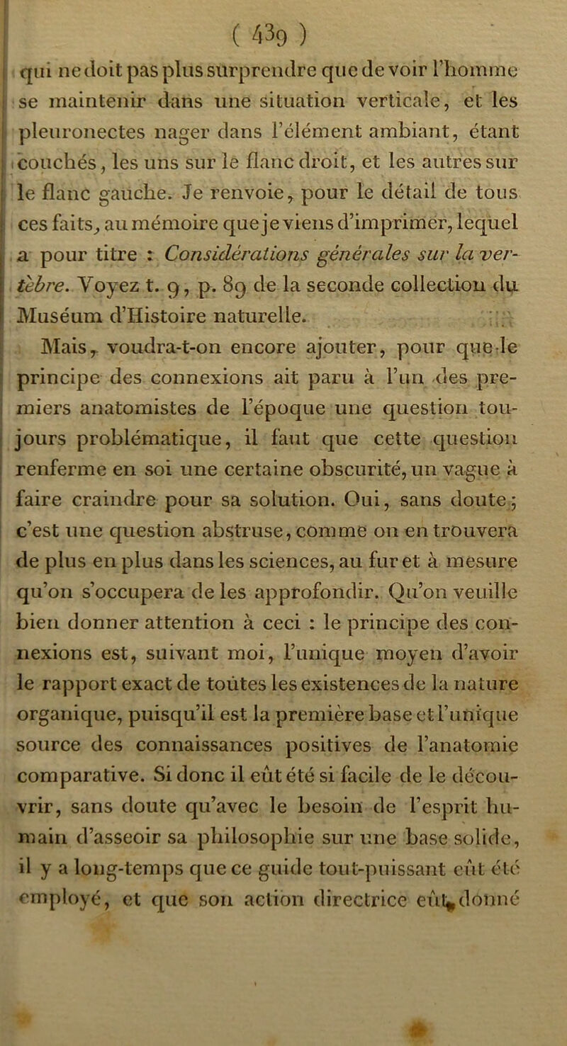 qui ne doit pas plus surprendre que de voir l’homme se maintenir dans une situation verticale, et les pleuronectes nager dans l’élément ambiant, étant (Couchés, les uns sur le flanc droit, et les autres sur le flanc gauche. Je renvoie, pour le détail de tous ces faits, au mémoire que je viens d’imprimer, lequel a pour titre : Considérations générales sur la ver- ûbre. Voyez t. 9, p. 89 de la seconde collection dy. Muséum d’Histoire naturelle. Mais,, voudra-t-on encore ajouter, pour qiie le principe des connexions ait paru à l’an des pre- miers anatomistes de l’époque une question tou- jours problématique, il faut que cette question renferme en soi une certaine obscurité, un vague à faire craindre pour sa solution. Oui, sans doute; c’est une cjuestion abstruse, comme on en trouvera de plus en plus dans les sciences, au furet à mesure qu’on s’occupera de les approfondir. Qu’on veuille bien donner attention à ceci : le principe des con- nexions est, suivant moi, l’unique moyen d’avoir le rapport exact de toutes les existences de la nature organique, puisqu’il est la première base etrunique source des connaissances positives de l’anatomie comparative. Si donc il eût été si facile de le décou- vrir, sans doute qu’avec le besoin de l’esprit hu- main d’asseoir sa philosophie sur une base solide, il y a long-temps cpiece guide tout-puissant eût été employé, et cpic son action directrice eûl^donné