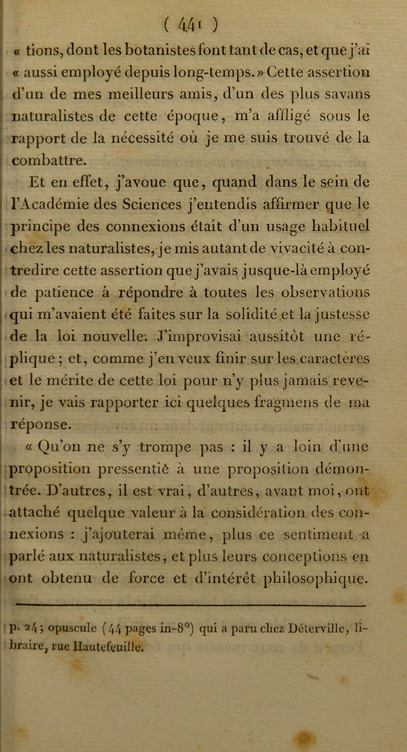 i « tions, dont les botanistes font tant de cas, et que j’uî « aussi employé depuis long-temps.» Cette assertion d’un de mes meilleurs amis, d’un des plus savans naturalistes de cette époque, m’a affligé sous le rapport de la nécessité où je me suis trouvé de la combattre. Et en effet, j’avoue que, quand dans le sein de l’Académie des Sciences j’entendis affirmer que le ' principe des connexions était d’un usage habituel chez les naturalistes, je mis autant de vivacité à con- tredire cette assertion que j’avais jusque-là employé de patience à répondre à toutes les observations I qui m’avaient été faites sur la solidité et la justesse I de la loi nouvelle; J’improvisai aussitôt une ré- i plique; et, comme j’en veux finir sur les caractères et le mérite de cette loi pour n’y plus jamais reve- nir, je vais rapporter ici quelques fragmens de ma ! réponse. ce Qu’on ne s’y trompe pas : il y a loin d’une I proposition pressentiè à une proposition démon- trée. D’autres, il est vrai, d’autres, avant moi, ont attaché quelque valeur à la considération des con- nexions : j’ajouterai même, plus ce sentiment a parlé aux naturalistes, et plus leurs conceptions en ont obtenu de force et d’intérêt philosophique. p. 2/i ; opuscule (44 pages in-8°) qui a paru chez Délervillc, li- hrairc, rue llautefcuille.