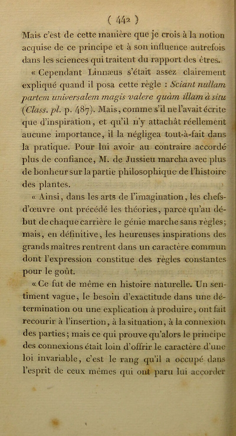 ( 44^ ) Mais c’est de cette manière que je crois à la notion acquise de ce principe et à son influence autrefois dans les sciences qui traitent du rapport des êtres. « Cependant Linnæus s’était assez clairement expliqué quand il posa cette règle : Sciant nullam partein unwersalem magis valere quàm illam à situ {Class. pl. p. 487)' Mais, comme s’il ne l’avait écrite que d’inspiration, et qu’il ii’y attachât réellement aucune importance, il la négligea tout-à-fait dans la pratique. Pour lui avoir au contraire accordé plus de confiance, M. de Jussieu marcha avec plus de bonheur sur la partie philosophique de l’histoire des plantes. « Ainsi, dans les arts de l’imagination, les chefs- d’œuvre ont précédé les théories, parce qu’au dé- but de chaque carrière le génie marche sans règles; mais, en définitive, les heureuses inspirations des grands maîtres rentrent dans un caractère commun dont l’expression constitue des règles constantes pour le gOLit. «Ce fut de même en histoire naturelle. Un sen- timent vague, le besoin d’exactitude dans une dé- termination ou une explication à produire, ont fait recourir à l’insertion, à la situation, à la connexion des parties; mais ce qui prouve qu’alors le principe des connexions était loin d’offrir le caractère d’une loi invariable, c’est le rang qu’il a occupé dans l’esprit de ceux mêmes qui ont paru lui accorder