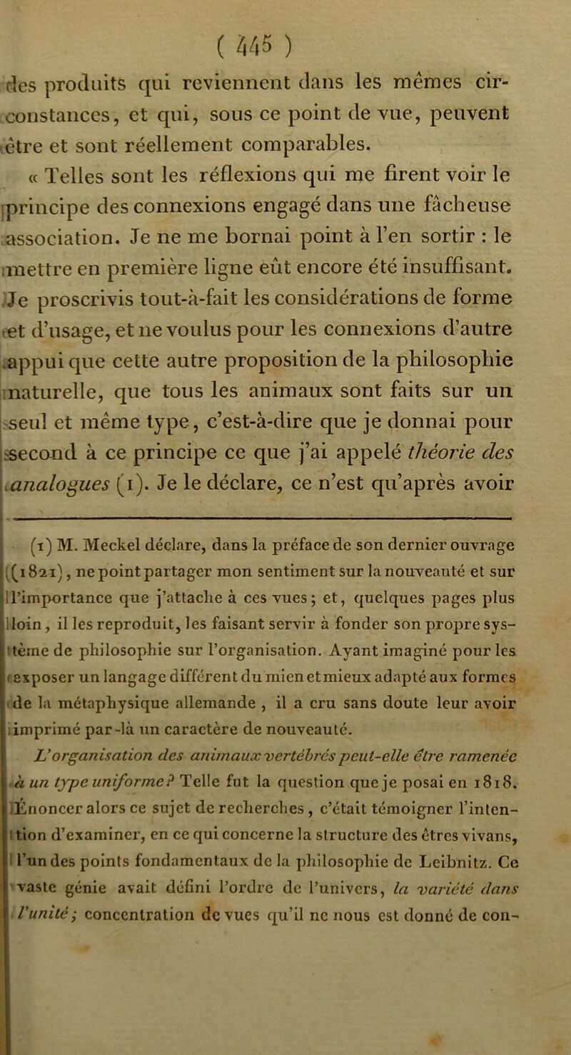 des produits qui reviennent dans les mêmes cir- constances, et qui, sous ce point de vue, peuvent lêtre et sont réellement comparables. « Telles sont les réflexions qui me firent voir le iprincipe des connexions engagé dans une fâcheuse association. Je ne me bornai point à l’en sortir : le imettre en première ligne eût encore été insuffisant. Je proscrivis tout-à-fait les considérations de forme tet d’usage, et ne voulus pour les connexions d’autre .appui que cette autre proposition de la philosophie inaturelle, que tous les animaux sont faits sur un l^seul et même type, c’est-à-dire que je donnai pour jtsecond à ce principe ce que j’ai appelé théorie des \<analogues (i). Je le déclare, ce n’est qu’après avoir (i) M. Meckel déclare, dans la préface de son dernier ouvrage (^1821), ne point partager mon sentimentsur lanouveauté et sur ll’importance que j’attache à ces vues; et, quelques pages plus lloin, il les reproduit, les faisant servir à fonder son propre sys- itème de philosophie sur l’organisation. Ayant imaginé pour les «exposer un langage différent du mien et mieux adapté aux formes (de la métaphysique allemande , il a cru sans doute leur avoir iimprimé par-là un caractère de nouveauté. Vorganisation des aidmaux vertébrés peut-elle être ramenée ,à un typeuniformeP TeWe iul la question queje posai en 1818. «Énoncer alors ce sujet de recherches , c’était témoigner l’inten- I tlon d’examiner, en ce qui concerne la structure des êtres vivans, I l’un des points fondamentaux de la philosophie de Leibnitz. Ce ' vaste génie avait défini l’ordre de Tunivers, la variété dans .l'unité-J concentration de vues qu’il ne nous est donné de con-