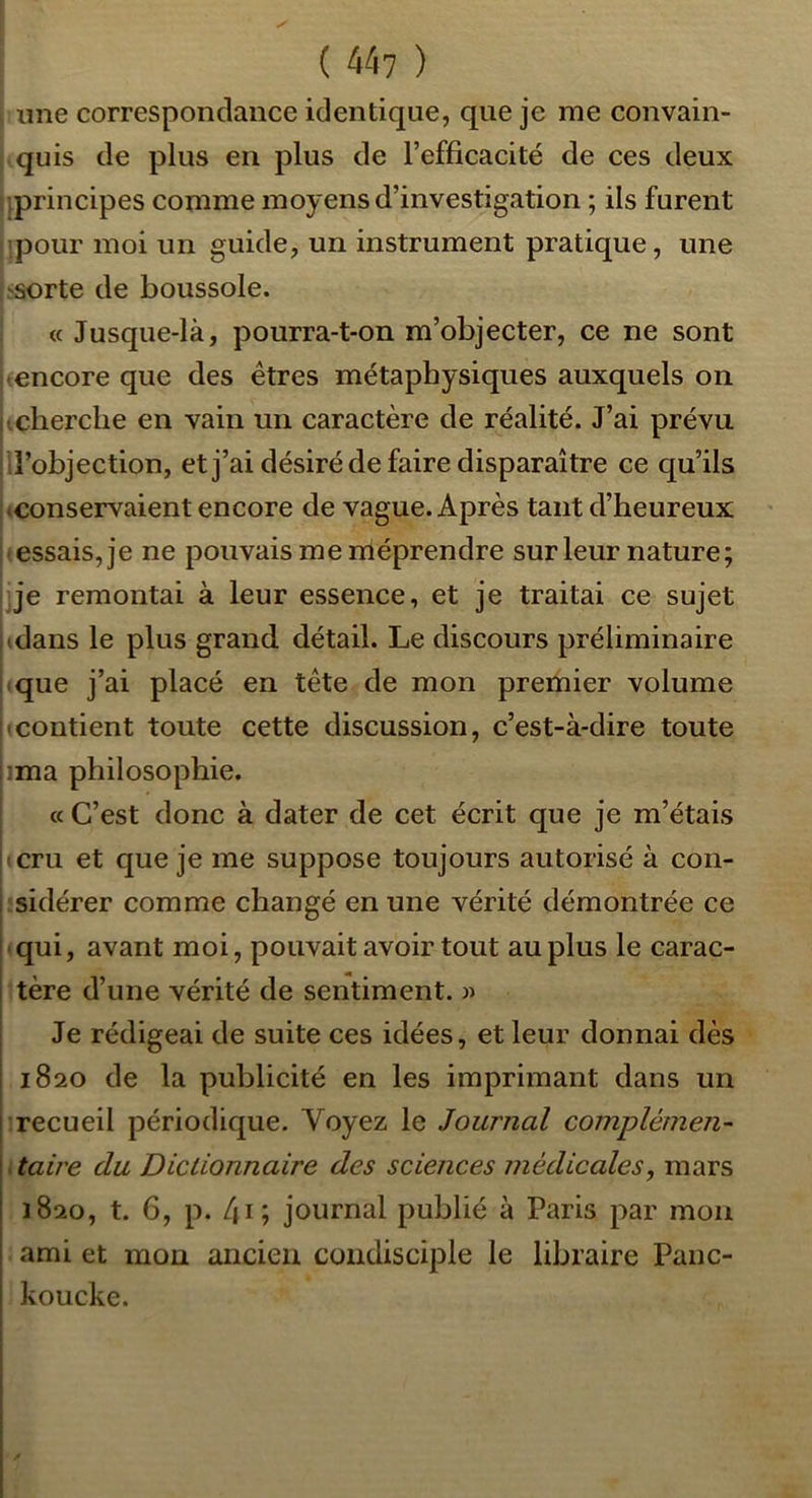 ime correspondance identique, que je me convain- quis de plus en plus de l’efficacité de ces deux ^principes comme moyens d’investigation ; ils furent pour moi un guide, un instrument pratique, une 'Sorte de boussole. « Jusque-là, pourra-t-on m’objecter, ce ne sont •encore que des êtres métaphysiques auxquels on cherche en vain un caractère de réalité. J’ai prévu d’objection, et j’ai désiré de faire disparaître ce qu’ils , (Conservaient encore de vague. Après tant d’heureux essais, je ne pouvais me méprendre sur leur nature; j*e remontai à leur essence, et je traitai ce sujet (dans le plus grand détail. Le discours préliminaire que j’ai placé en tête de mon premier volume • contient toute cette discussion, c’est-à-dire toute [ima philosophie. cc C’est donc à dater de cet écrit que je m’étais j(cru et que je me suppose toujours autorisé à con- i sidérer comme changé en une vérité démontrée ce qui, avant moi, pouvait avoir tout au plus le carac- ! tère d’une vérité de sentiment. « Je rédigeai de suite ces idées, et leur donnai dès i 1820 de la publicité en les imprimant dans un I recueil périodique. Voyez le Journal complémen- I taire du Dictionnaire des sciences médicales, mars i 1820, t. 6, p. 4i; journal publié à Paris par mon I ami et mon ancien condisciple le libraire Panc- i koucke.