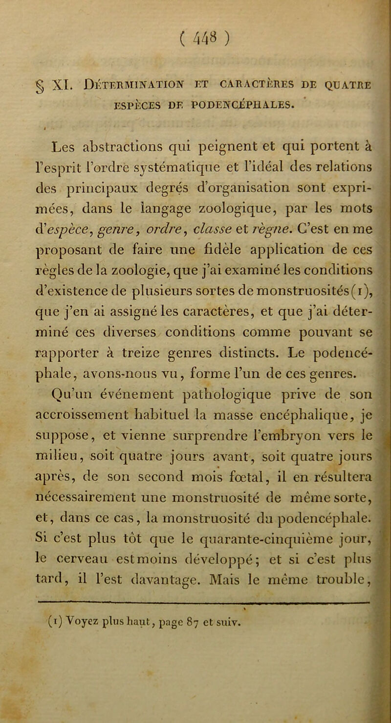 § XL Détermination et caractères de quatre ESPÈCES DE PODENCÉPHALES. I Les abstractions qui peignent et qui portent à Tesprit i’ordrè systématique et l’idéal des relations des principaux degrés d’organisation sont expri- mées, dans le langage zoologique, par les mots (^espèce, genre, ordre, classe et règne. C’est en me proposant de faire une fidèle application de ces règles de la zoologie, que j’ai examiné les conditions d’existence de plusieurs sortes de monstruosités (i), que j’en ai assigné les caractères, et que j’ai déter- miné ces diverses conditions comme pouvant se rapporter à treize genres distincts. Le podencé- phale, avons-nous vu, forme l’un de ces genres. Qu’un événement pathologique prive de son accroissement habituel la masse encéphalique, je suppose, et vienne surprendre l’embryon vers le milieu, soit quatre jours avant, soit quatre jours après, de son second mois fœtal, il en résultera nécessairement une monstruosité de même sorte, et, dans ce cas, la monstruosité du podencépbale. Si c’est plus tôt que le quarante-cinquième jour, le cerveau est moins développé; et si c’est plus tard, il l’est davantage. Mais le même trouble. (i) Voyez plus haut, page 87 et suiv.