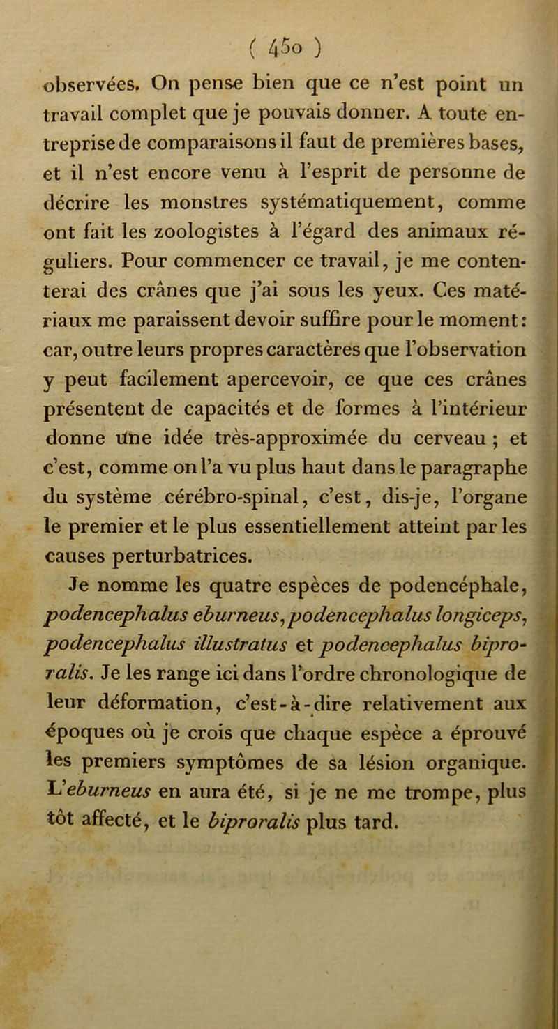 ( ) observées. On pense bien que ce n’est point un travail complet que je pouvais donner. A toute en- treprise de comparaisons il faut de premières bases, et il n’est encore venu à l’esprit de personne de décrire les monstres systématiquement, comme ont fait les zoologistes à l’égard des animaux ré- guliers. Pour commencer ce travail, je me conten- terai des crânes que j’ai sous les yeux. Ces maté- riaux me paraissent devoir suffire pour le moment: car, outre leurs propres caractères que l’observation y peut facilement apercevoir, ce que ces crânes présentent de capacités et de formes à l’intérieur donne ilne idée très-approximée du cerveau ; et c’est, comme on l’a vu plus haut dans le paragraphe du système cérébro-spinal, c’est, dis-je, l’organe le premier et le plus essentiellement atteint par les causes perturbatrices. Je nomme les quatre espèces de podencéphale, podencephalus eburneus^podencephalus longiceps^ podencephalus ülustratus podencephalus bipro- ralis. Je les range ici dans l’ordre chronologique de leur déformation, c’est-à-dire relativement aux ' » époques où je crois que chaque espèce a éprouvé les premiers symptômes de sa lésion organique. Ideburneus en aura été, si je ne me trompe, plus tôt affecté, et le biproralis plus tard.