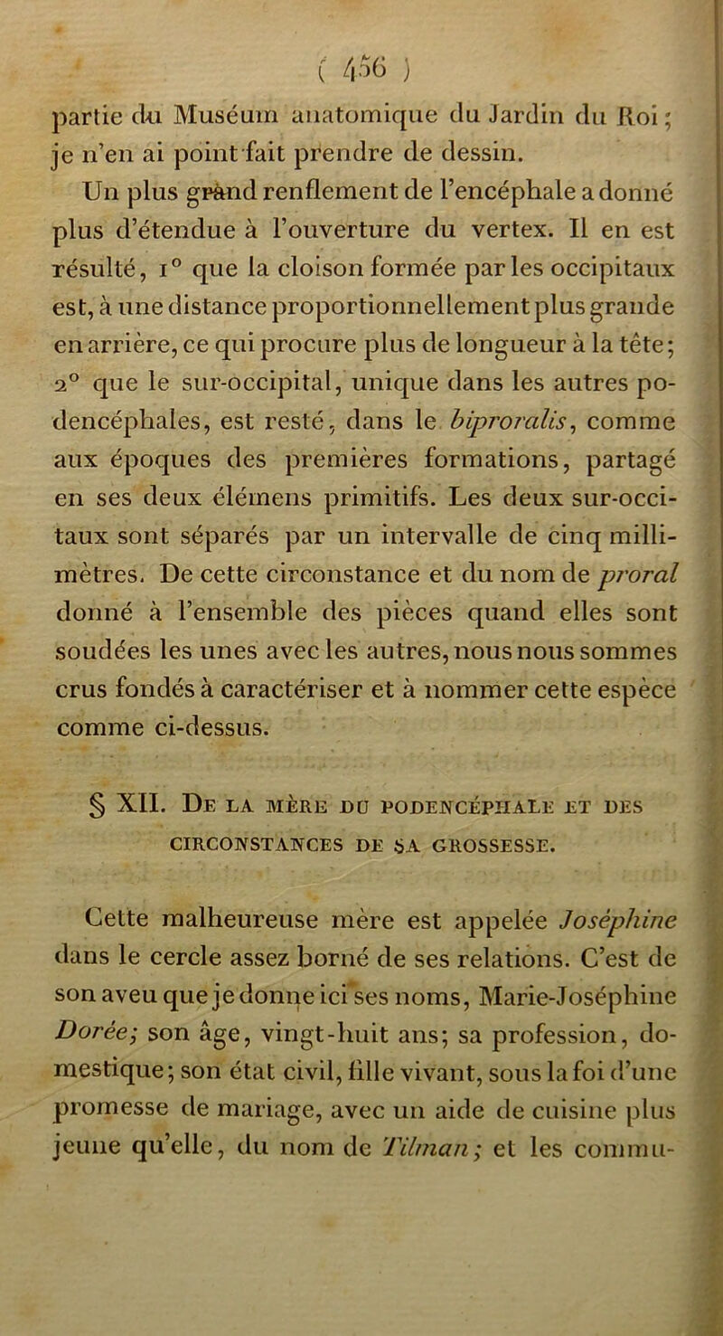 C' /|06 ) partie cl>u Muséum anatomique du Jardin du Roi ; je n’en ai point fait prendre de dessin. Un plus gpàndrenflement de l’encéphale adonné plus d’étendue à l’ouverture du vertex. Il en est résulté, 1° que la cloison formée parles occipitaux est, à une distance proportionnellement plus grande en arrière, ce qui procure plus de longueur à la tête ; 2° que le sur-occipital, unique dans les autres po- dencéphales, est resté, dans le hiproralis^ comme aux époques des premières formations, partagé en ses deux élémeiis primitifs. Les deux sur-occi- taux sont séparés par un intervalle de cinq milli- mètres. De cette circonstance et du nom de pj'oral donné à l’ensemble des pièces quand elles sont soudées les unes avec les autres, nous nous sommes crus fondés à caractériser et à nommer cette espèce comme ci-dessus. § XII. De la mère dü podencéphale et des CIRCOWSTAiyCES DE SA GROSSESSE. Cette malheureuse mère est appelée Joséphine dans le cercle assez borné de ses relations. C’est de son aveu quejedonne ici ses noms, Marie-Joséphine Dorée; son âge, vingt-huit ans; sa profession, do- mestique; son état civil, fille vivant, sous la foi d’une promesse de mariage, avec un aide de cuisine plus jeune qu’elle, du nom de Tilinan; et les commu-