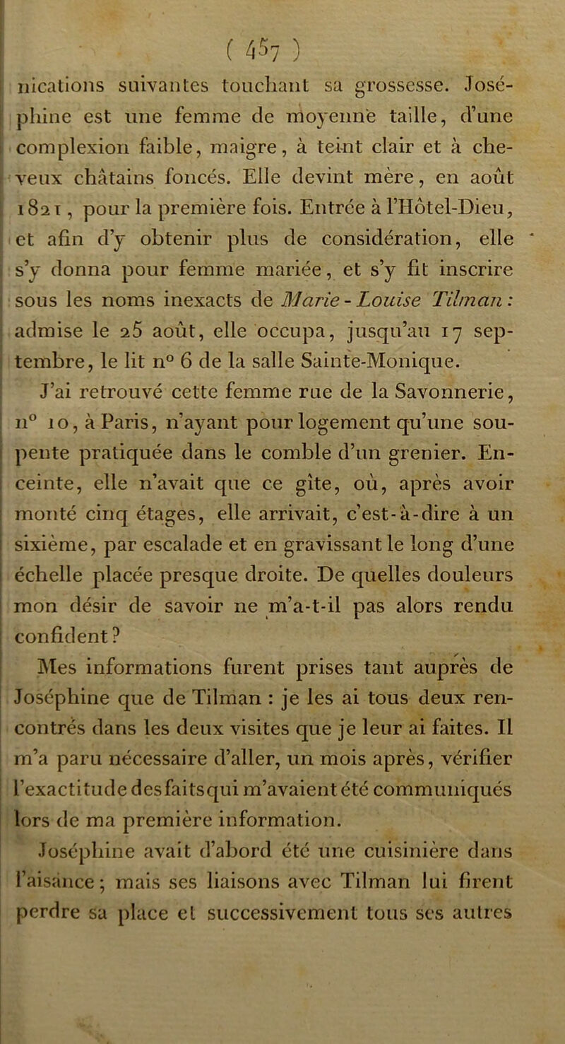 iiications suivantes toucliaiit sa grossesse. José- phine est une femme de moyenne taille, d’une complexion faible, maigre, à teint clair et à che- veux châtains foncés. Elle devint mère, en août 182 T, pour la première fois. Entrée à FHôtel-Dieu, et afin dy obtenir plus de considération, elle s’y donna pour femme mariée, et s’y fit inscrire sous les noms inexacts de Marie-Louise Tihnan: admise le 25 août, elle occupa, jusqu’au 17 sep- tembre, le lit n° 6 de la salle Sainte-Monique. J’ai retrouvé cette femme rue de la Savonnerie, 11^* 10, à Paris, n’ayant pour logement qu’une sou- pente pratiquée dans le comble d’un grenier. En- ceinte, elle n’avait que ce gîte, oû, après avoir monté cinq étages, elle arrivait, c’est-à-dire à un sixième, par escalade et en gravissant le long d’une échelle placée presque droite. De quelles douleurs mon désir de savoir ne m’a-t-il pas alors rendu confident ? ✓ Mes informations furent prises tant auprès de Joséphine que de Tilman : je les ai tous deux ren- contrés dans les deux visites que je leur ai faites. Il m’a paru nécessaire d’aller, un mois après, vérifier l’exactitude desfaitsqiii m’avaient été communiqués lors de ma première information. Joséphine avait d’abord été une cuisinière dans l’aisance; mais ses liaisons avec Tilman lui firent perdre sa place et successivement tous ses autres