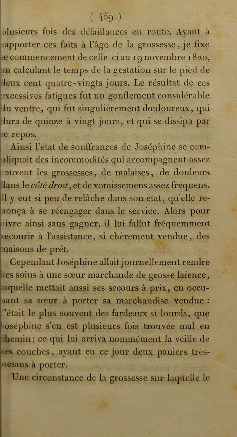 s plusieurs fois des défaillances en route. Ayant à apporter ces faits à l’âge de la grossesse, je fixe te commencement de celle-ci an 19 novembre 1820, bu calculant le temps de la gestation sur le pied de [lieux cent quatre-vingts jours. Le résultat de ces ^;xcessives fatigues fut un gonflement considérable ilu ventre, qui fut singulièrement douloureux, qui dura de quinze à vingt jours, et qui se dissipa par le repos. Ainsi l’état de souffrances de Joséphine se com- nliquait des incommodités qui accompagnent assez ouvent les grossesses, de malaises, de douleurs Hans le côté droit, et de vomissemens assez fréquens. il y eut si peu de relâche dans son état, quelle re- nonça à se réengager dans le service. Alors pour ^rivre ainsi sans gagner, il lui fallut fréquemment tecourir à l’assistance, si chèrement vendue, des maisons de prêt. Cependant Joséphine allait journellement rendre l es soins à une sœur marchande de grosse faïence, laquelle mettait aussi ses secours à prix, en occu- pant sa sœur à porter sa marchandise vendue : ’était le plus souvent des fardeaux si lourds, que (oséphine s’en est plusieurs fois trouvée mal en ihemiii; ce qui lui arriva nommément la veille de tes couches, ayant eu ce jour deux paniers très- oesans à porter. Une circonstance de la grossesse sur laquelle le