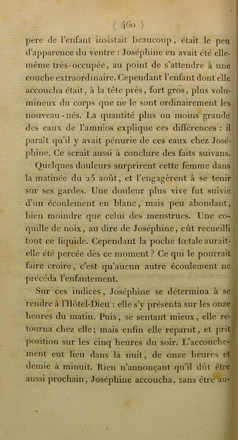 I père de l’enfant insistait l)eaucoiip , était le peu d’apparence du ventre : Joséphine en avait été elle- même très-occupée, au point de s’attendre à une couche extraordinaire. Cependant l’enfant dont elle accoucha était, à la tête près, fort gros, plus volu- mineux du corps que ne le sont ordinairement les nouveau - nés. La quantité plus ou moins grande des eaux de Famnios explique ces différences : il ])araît qu’il y avait pénurie de ces eaux chez José- phine. Ce serait aussi à conclure des faits suivans. Quelques douleurs surprirent cette femme dans la matinée du 25 août, et l’engagèrent à se tenir sur ses gardes. Une douleur plus vive fut suivie d’un écoulement en blanc, mais peu abondant, bien moindre que celui des menstrues. Une co- quille de noix, au dire de Joséphine, eût recueilli tout ce liquide. Cependant la poche fœtale aurait- elle été percée dès ce moment ? Ce qui le pourrait faire croire, c’est qu’aucun autre écoulement ne ' précéda l’enfantement. Sur ces indices, Joséphine se détermina à se * rendre à l’Hôtel-Dieu : elle s’y présenta sur les onze heures du matin. Puis, se sentant mieux, elle re- tourna chez elle ; mais enfin elle reparut, et prit position sur les cinq heures du soir. L’accouche- ment eut lieu dans la nuit, de onze heures et demie à minuit. Rien n’annonçant qu’il dût être aussi prochain, Joséphine accoucha, sans être au-