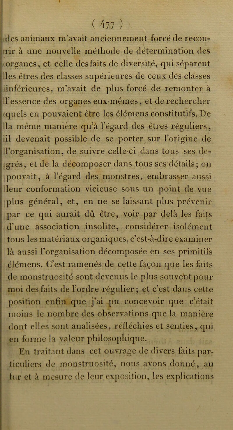 (les animaux m’avait anciennement forcé de recou- rir à une nouvelle méthode de détermination des ' organes, et celle des faits de diversité, qui séparent ! lies êtres des classes supérieures de ceux des classes ; inférieures, m’avait de plus forcé de remonter à j il’essence des organes eux-mêmes, et de rechercher i quels en pouvaient être les élémens constitutifs. De I la même manière qu’à l’égard des êtres réguliers, '.il devenait possible de se porter sur l’origine de il’organisation, de suivre celle-ci dans tous ses dc- .grés, et de la décomposer dans tous ses détails; on pouvait, à l’égard des monstres, embrasser aussi leur conformation vicieuse sous un point de vue plus général, et, en ne se laissant plus prévenir I par ce qui aurait dû être, voir par delà les faits ( d’une association insolite, considérer isolément tous les matériaux organiques, c’est-à-dire examiner [' là aussi l’organisation décomposée en ses primitifs élémens. C’est ramenés de cette façon que les faits de monstruosité sont devenus le plus souvent pour moi des faits de l’ordre régulier ; et c’est dans celte 1 position enfin que j’ai pu concevoir que c’était . moins le nombre des observations que la manière dont elles sont analisées, réfléchies et senties, qui en forme la valeur philosophique. En traitant dans cet ouvrage de divers faits par- ticuliers de monstruosité, nous avons donné, au fur et à mesure de leur exposition, les explications