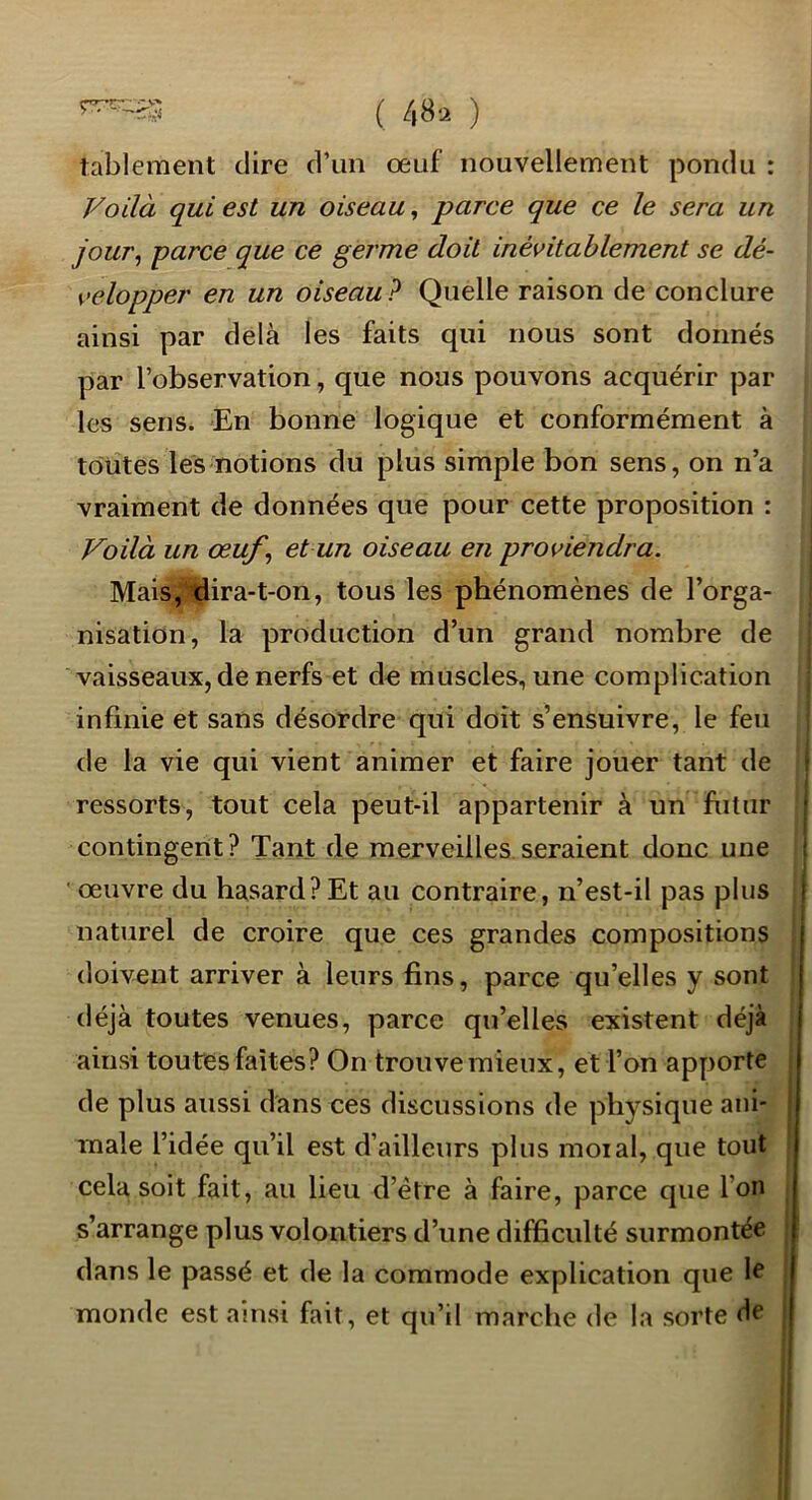 çry-»r7 ^ ( 48^ ) tablement dire d’un œuf nouvellement pondu : Voilà qui est un oiseau, parce que ce le sera un jour^ parce que ce germe doit inévitablement se dé- velopper en un oiseau P Quelle raison de conclure ainsi par delà les faits qui nous sont donnés par l’observation, que nous pouvons acquérir par les sens. En bonne logique et conformément à toutes les notions du plus simple bon sens, on n’a vraiment de données que pour cette proposition : Voilà un œuf^ et un oiseau en proviendra. Mais, tlira-t-on, tous les phénomènes de l’orga- nisation, la production d’un grand nombre de vaisseaux, de nerfs et de muscles, une complication infinie et sans désordre qui doit s’ensuivre, le feu de la vie qui vient animer et faire jouer tant de ressorts, tout cela peut-il appartenir à un futur contingent? Tant de mejveilles seraient donc une ' œuvre du hasard?Et au contraire, n’est-il pas plus naturel de croire que ces grandes compositions doivent arriver à leurs fins, parce qu’elles y sont déjà toutes venues, parce qu’elles existent déjà ainsi toutes faîtes? On trouve mieux, et l’on apporte de plus aussi dans ces discussions de physique ani- male l’idée qu’il est d’ailleurs plus moi al, que tout cela soit fait, au lieu d’étre à faire, parce que l’on s’arrange plus volontiers d’une difficulté surmontée dans le passé et de la commode explication que 1^ monde est ainsi fait, et qu’il marche de la sorte de 'j