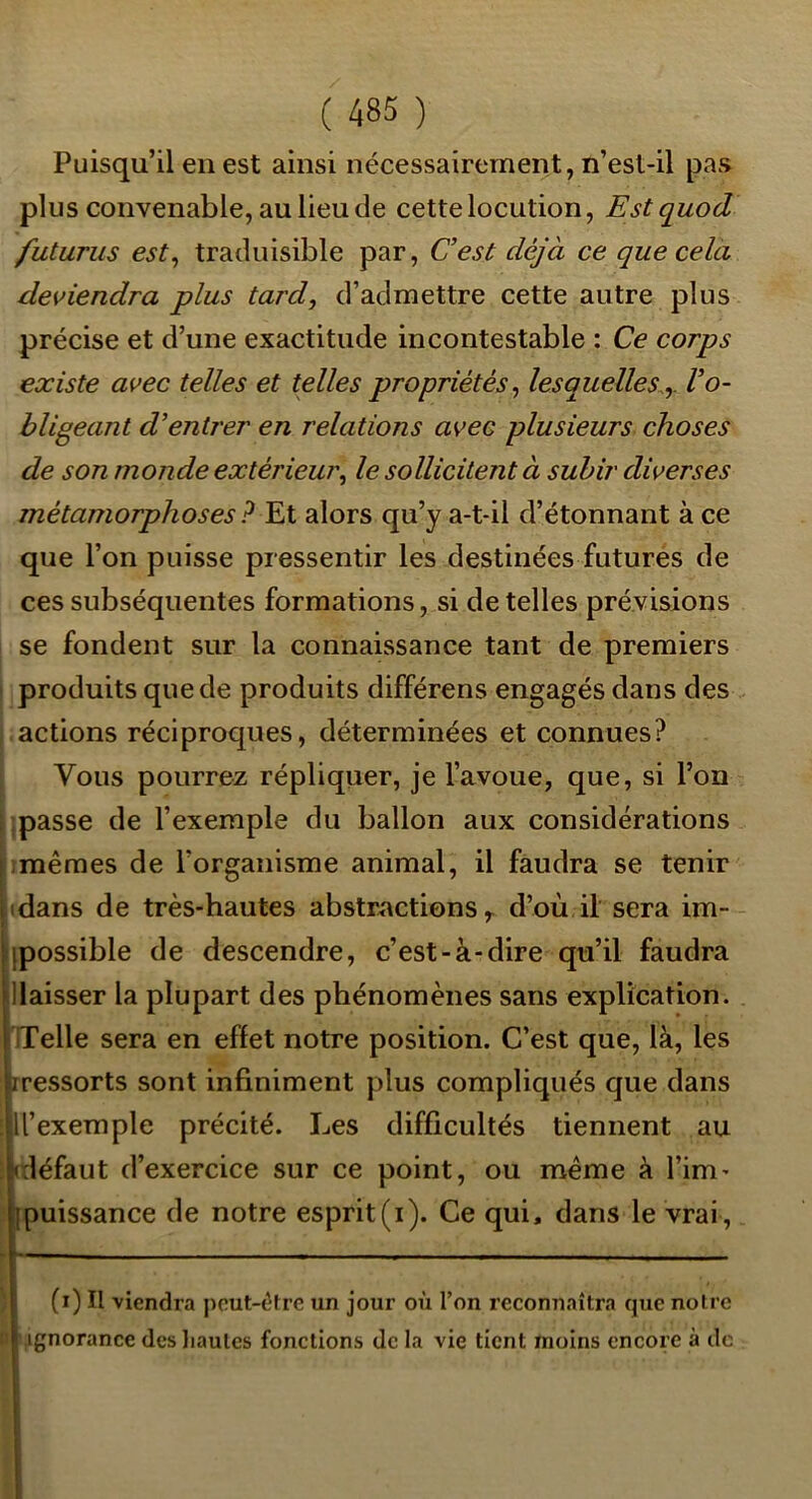 Puisqu’il en est ainsi nécessairement, n’esl-il pas plus convenable, au lieu de cette locution, Estquod futurus est^ traduisible par, Cest déjà ce que cela deviendra plus tard, d’admettre cette autre plus précise et d’une exactitude incontestable : Ce corps existe avec telles et telles propriétés, lesquelles^,, l’o- bligeant d’entrer en relations avec plusieurs choses de son monde extérieur, le sollicitent à subir diverses métamorphoses ? Et alors qu’y a-t-il d’étonnant à ce que l’on puisse pressentir les destinées futures de ces subséquentes formations, si de telles prévisions se fondent sur la connaissance tant de premiers produits que de produits différons engagés dans des actions réciproques, déterminées et connues? Vous pourrez répliquer, je l’avoue, que, si l’on passe de l’exemple du ballon aux considérations mêmes de l’organisme animal, il faudra se tenir • dans de très-hautes abstractions ^ d’où il sera im- ; [possible de descendre, c’est-à-dire qu’il faudra ^laisser la plupart des phénomènes sans explication. I Telle sera en effet notre position. C’est que, là, les 1 ressorts sont infiniment plus compliqués que dans ll’exemple précité. Les difficultés tiennent au ‘(défaut d’exercice sur ce point, ou même à l’im- jipuissance de notre esprit(i). Ce qui, dans le vrai, r~—— , ■ - . , —I. . f ! (i) Il viendra peut-être un jour où l’on reconnaîtra que noire i ignorance desliaulcs fonctions de la vie tient moins encore à de