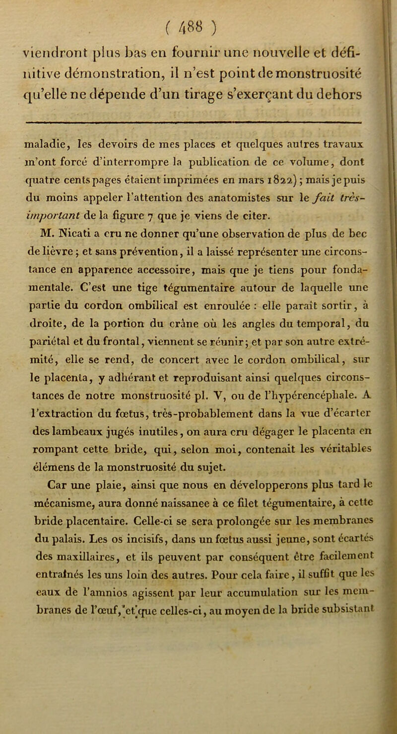 viendront }3lus bas en fournir une nouvelle et défi- nitive démonstration, il n’est point de monstruosité qu’elle ne dépende d’un tirage s’exerçant du dehors maladie, les devoirs de mes places et quelques autres travaux m’ont forcé d’interrompre la publication de ce volume, dont quatre cents pages étaient imprimées en mars 1822) ; mais je puis du moins appeler l’attention des anatomistes sur le fait très- important de la figure 7 que je viens de citer. M. Nicati a cru ne donner qu’une observation de plus de bec de lièvre ; et sans prévention, il a laissé représenter une circons- tance en apparence accessoire, mais que je tiens pour fonda- mentale. C’est une tige tégumentaire autour de laquelle une partie du cordon ombilical est enroulée : elle paraît sortir, à droite, de la portion du crâne où les angles du temporal, du pariétal et du frontal, viennent se réunir; et par son autre extré- mité, elle se rend, de concert avec le cordon ombilical, sur le placenta, y adhérante! reproduisant ainsi quelques circons- tances de notre monstruosité pl. V, ou de l’hypérencéphale. A l’extraction du foetus, très-probablement dans la vue d’écarter des lambeaux jugés inutiles, on aura cru dégager le placenta en rompant cette bride, qui, selon moi, contenait les véritables élémens de la monstruosité du sujet. Car une plaie, ainsi que nous en développerons plus tard le mécanisme, aura donné naissance à ce filet tégumentaire, à cette bride placentaire. Celle-ci se sera prolongée sur les membranes du palais. Les os incisifs, dans un fœtus aussi jeune, sont écartés des maxillaires, et ils peuvent par conséquent être facilement entraînés les uns loin des autres. Pour cela faire, il suffit que les eaux dé l’amnios agissent par leur accumulation sur les mem- branes de l’œuf,'eÇcfue celles-ci, au moyen de la bride subsistant