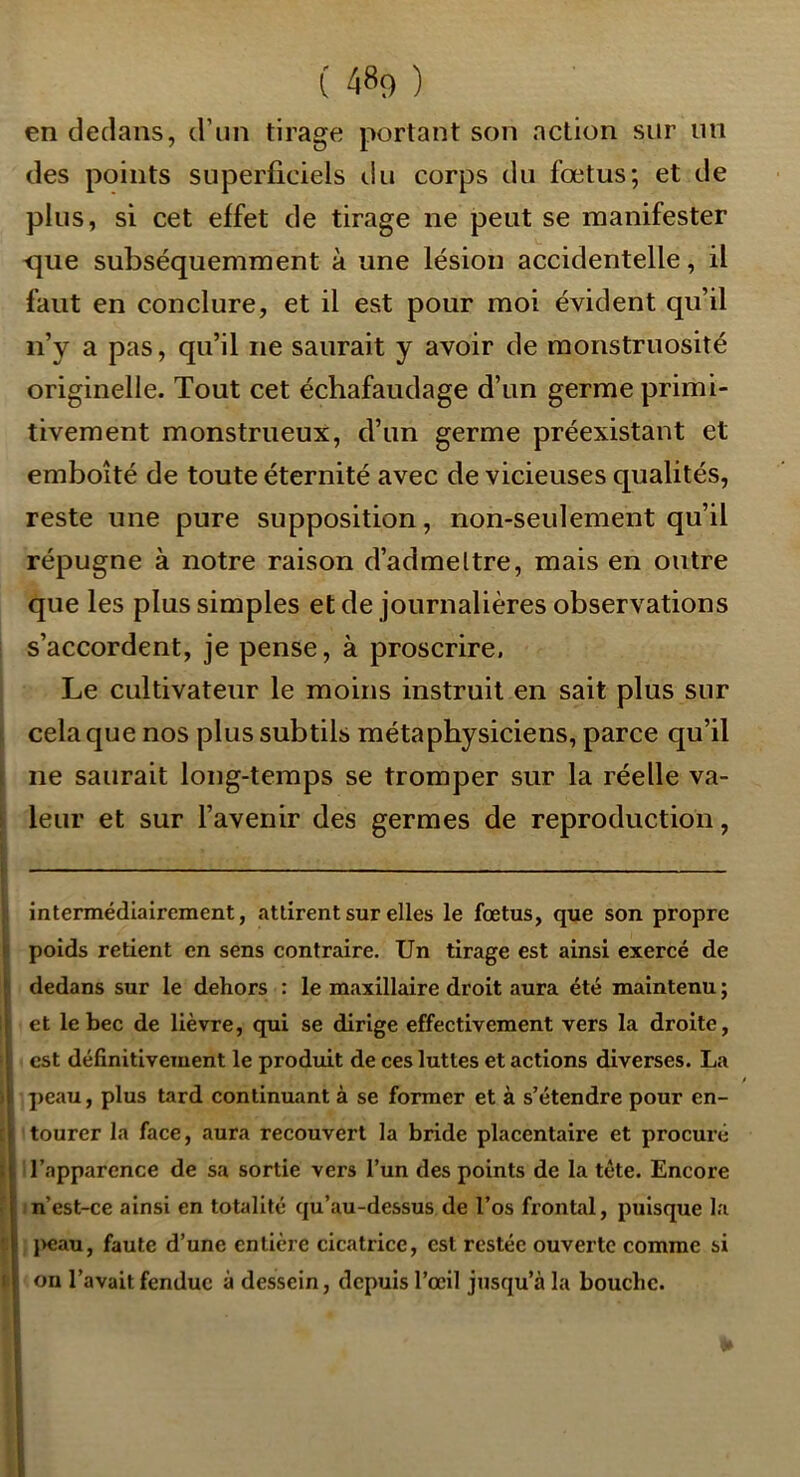 en dedans, d’un tirage portant son action sur un des points superficiels ilu corps du fœtus; et de plus, si cet effet de tirage ne peut se manifester -que subséquemment à une lésion accidentelle, il faut en conclure, et il est pour moi évident qu’il n’y a pas, qu’il ne saurait y avoir de monstruosité originelle. Tout cet échafaudage d’un germe primi- tivement monstrueux, d’un germe préexistant et emboîté de toute éternité avec de vicieuses qualités, reste une pure supposition, non-seulement qu’il répugne à notre raison d’admeltre, mais en outre que les plus simples et de journalières observations s’accordent, je pense, à proscrire. Le cultivateur le moins instruit en sait plus sur ). celaque nos plus subtils métaphysiciens, parce qu’il I ne saurait long-temps se tromper sur la réelle va- 1 leur et sur l’avenir des germes de reproduction, intermédiairement, attirent sur elles le fœtus, que son propre poids retient en sens contraire. Un tirage est ainsi exercé de dedans sur le dehors : le maxillaire droit aura été maintenu ; et le bec de lièvre, qui se dirige effectivement vers la droite, est définitivement le produit de ces luttes et actions diverses. La f ) ]>eau, plus tard continuant à se former et à s’étendre pour en- [ tourer la face, aura recouvert la bride placentaire et procuré I i l’apparence de sa sortie vers l’un des points de la tête. Encore f In’est-ce ainsi en totalité qu’au-dessus de l’os frontal, puisque la f l>eau, faute d’une entière cicatrice, est restée ouverte comme si |i on l’avait fendue à dessein, depuis l’œil jusqu’à la bouche.