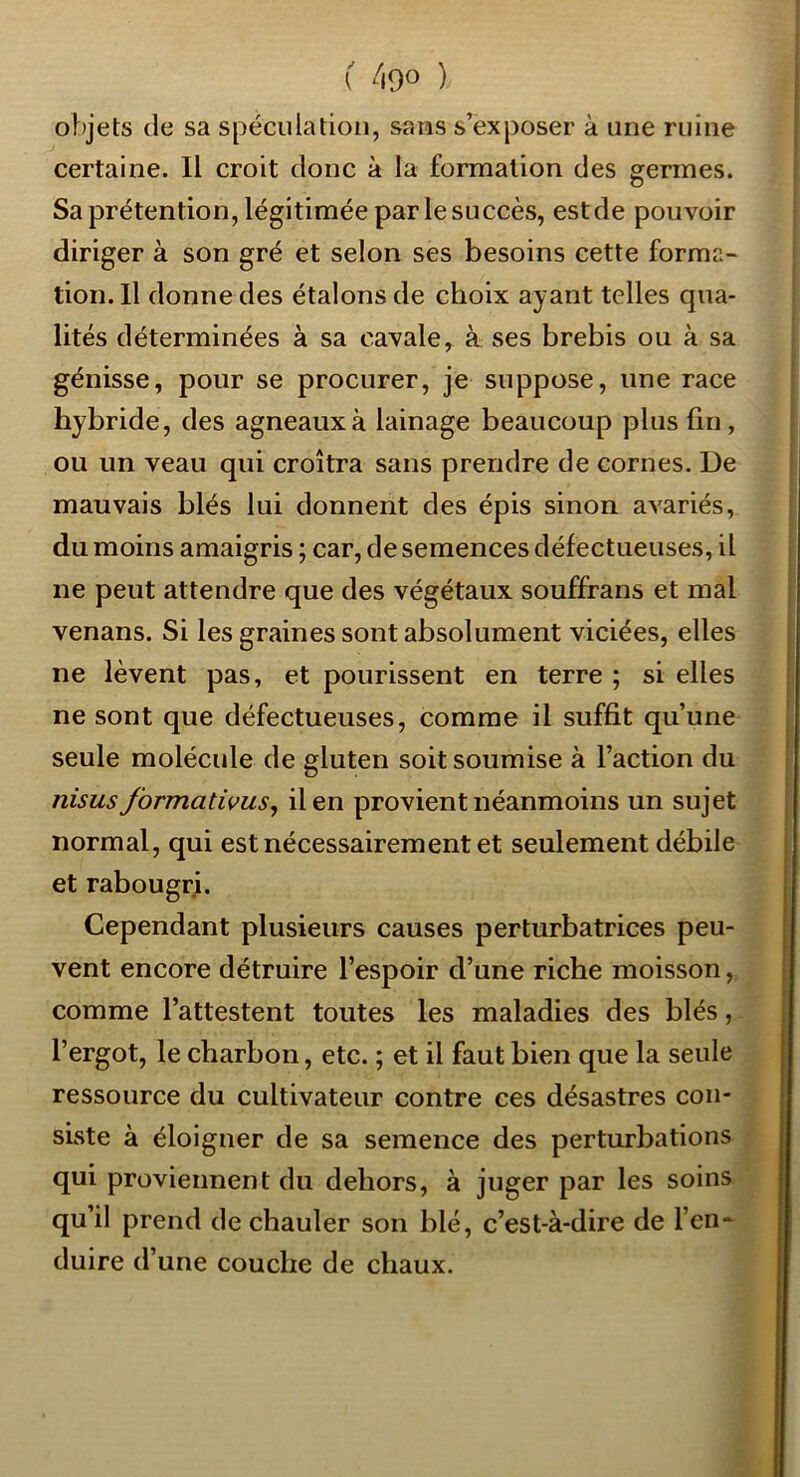o!)jets (le sa spéculation, sans s’exposer à une ruine certaine. Il croit donc à la formation des germes. Sa prétention, légitimée par le succès, est de pouvoir diriger à son gré et selon ses besoins cette forma- tion. Il donne des étalons de choix ayant telles qua- lités déterminées à sa cavale, à ses brebis ou à sa génisse, pour se procurer, je suppose, une race hybride, des agneaux à lainage beaucoup plus fin, ou un veau qui croîtra sans prendre de cornes. De mauvais blés lui donnent des épis sinon avariés, du moins amaigris ; car, de semences défectueuses, il ne peut attendre que des végétaux souffrans et mal venans. Si les graines sont absolument viciées, elles ne lèvent pas, et pourissent en terre ; si elles ne sont que défectueuses, comme il suffit qu’une seule molécule de gluten soit soumise à l’action du nisus Jbrmativus, il en provient néanmoins un sujet normal, qui est nécessairement et seulement débile et rabougrj. Cependant plusieurs causes perturbatrices peu- vent encore détruire l’espoir d’une riche moisson, comme l’attestent toutes les maladies des blés, l’ergot, le charbon, etc. ; et il faut bien que la seule ressource du cultivateur contre ces désastres con- siste à éloigner de sa semence des perturbations qui proviennent du dehors, à juger par les soins qu’il prend de chauler son blé, c’est-à-dire de l’en- duire d’une couche de chaux.