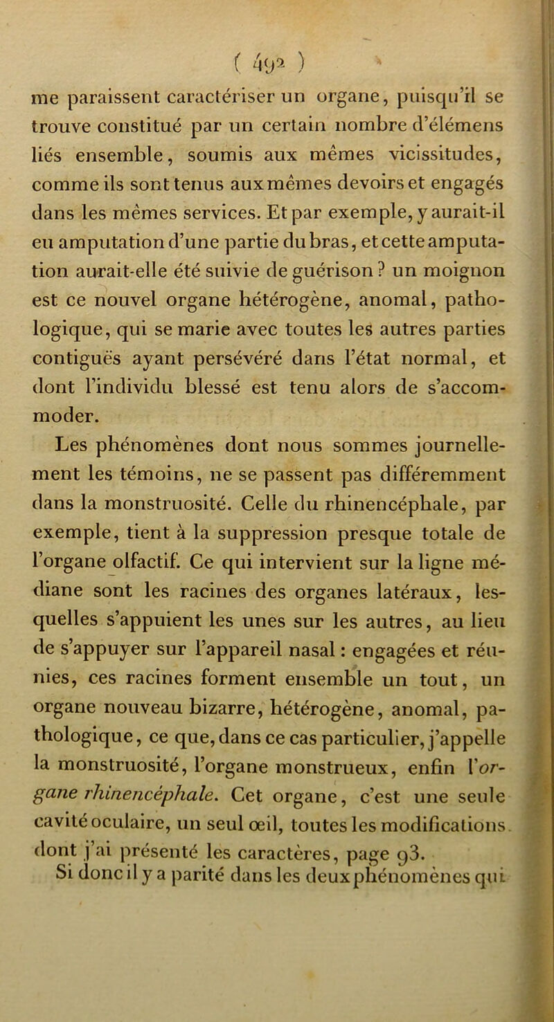 me paraissent caractériser un organe, puisqu’il se trouve constitué par un certain nombre d’élémens liés ensemble, soumis aux mêmes vicissitudes, comme ils sont tenus aux mêmes devoirs et engagés dans les mêmes services. Et par exemple, y aurait-il eu amputation d’une partie du bras, et cette amputa- tion aurait-elle été suivie de guérison? un moignon est ce nouvel organe hétérogène, anomal, patho- logique, qui se marie avec toutes les autres parties contiguës ayant persévéré dans l’état normal, et dont l’individu blessé est tenu alors de s’accom- moder. Les phénomènes dont nous sommes journelle- ment les témoins, ne se passent pas différemment dans la monstruosité. Celle du rhinencéphale, par exemple, tient à la suppression presque totale de l’organe olfactif. Ce qui intervient sur la ligne mé- diane sont les racines des organes latéraux, les- quelles s’appuient les unes sur les autres, au lieu de s’appuyer sur l’appareil nasal : engagées et réu- nies, ces racines forment ensemble un tout, un organe nouveau bizarre, hétérogène, anomal, pa- thologique , ce que, dans ce cas particulier, j’appelle ^ la monstruosité, l’organe monstrueux, enfin l’or- ^ gane rhinencéphale. Cet organe, c’est une seule cavité oculaire, un seul œil, toutes les modifications, dont j ai présenté les caractères, page qS. Si donc il y a parité dans les deuxphénomènes qui ç ''*Kk