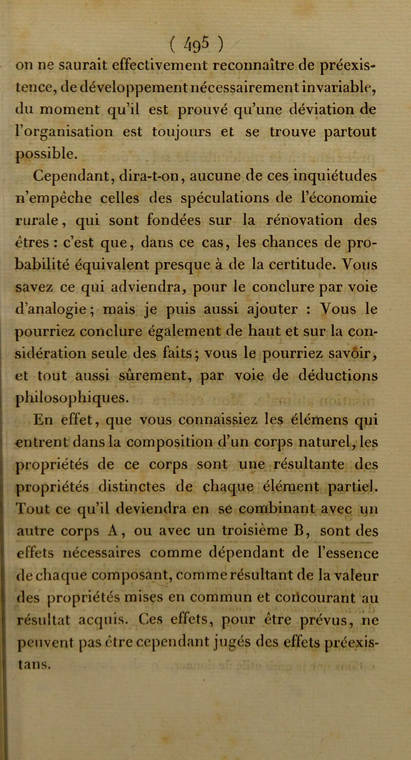 on ne saurait effectivement reconnaître de préexis- tence, de développement nécessairement invariable, du moment qu’il est prouvé qu’une déviation de l’organisation est toujours et se trouve partout possible. Cependant, dira-t-on, aucune de ces inquiétudes n’empêche celles des spéculations de l’économie rurale, qui sont fondées sur la rénovation des êtres : c’est que, dans ce cas, les chances de pro- babilité équivalent presque à de la certitude. Vous savez ce qui adviendra, pour le conclure par voie d’analogie ; mais je puis aussi ajouter : Vous le pourriez conclure également de haut et sur la con- sidération seule des faits; vous le pourriez savoir, et tout aussi sûrement, par voie de déductions philosophiques. En effet, que vous connaissiez les élémens qui entrent dans la composition d’un corps naturel, les propriétés de ce corps sont une résultante des propriétés distinctes de chaque élénaent partiel. Tout ce qu’il deviendra en se combinant avec un autre corps A, ou avec un troisième B, sont des effets nécessaires comme dépendant de l’essence de chaque composant, comme résultant de la valeur des propriétés mises en commun et coricourant au résultat acquis. Ces effets, pour être prévus, ne peuvent pas être cependant jugés des effets préexis- tans.