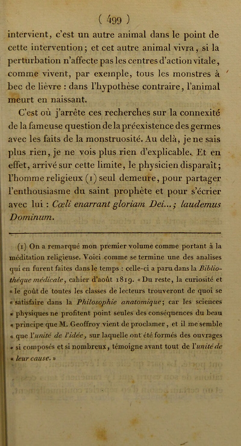 intervient, c’est un autre animal dans le point de cette intervention; et cet autre animal vivra, si la perturbation n’affecte pas les centres d’action vitale, comme vivent, par exemple, tous les monstres à ' bec de lièvre : dans l’iiypothèse contraire, l’animal meurt en naissant. C’est où j’arrête ces recherches sur la connexité de la fameuse question de la préexistence des germes avec les faits de la monstruosité. Au delà, je ne sais plus rien, je ne vois plus rien d’explicable.. Et en effet, arrivé sur cette limite, le physicien disparaît ; l’homme religieux (i) seul demeure, pour partager l’enthousiasme du saint prophète et pour s’écrier avec lui : Cœli enarrant gloriam Dei...; laudemus Dominum. (i) On a remarqué mon premier volume comme portant à la méditation religieuse. Voici comme se termine une des analises qui en furent faites dans le temps : celle-ci a paru dans la Biblio- thèque médicale, cahier d’août 1819. «Du reste, la curiosité et « le goût de toutes les classes de lecteurs trouveront de quoi se «satisfaire dans la Philosophie anatomique\ car les sciences « physiques ne profitent point seules des conséquences du beau « principe que M. Geoffroy vient de proclamer, et il me semble « que Vunité de Vidée, sur laquelle ont été formés des ouvrages • si composés et si nombreux, témoigne avant tout de Vunité de « leur cause. »