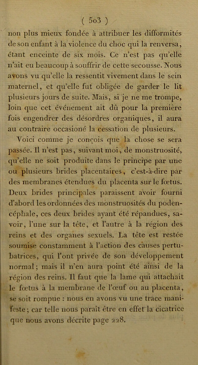 non plus mieux fondée à attribuer les difformités de son enfant à la violence du choc qui la renversa, étant enceinte de six mois. Ce n’est pas qu’elle n’ait eu beaucoup à souffrir de cette secousse. !Nous avons vu qu’elle la ressentit vivement dans le sein maternel, et qu’elle fut obligée de garder le lit plusieurs jours de suite. Mais, si je ne me trompe, loin que cet événement ait dû pour la première fois engendrer des désordres organiques, il aura au contraire occasioné la cessation de plusieurs. Voici comme je conçois que la chose se sera passée. Il n’est pas, suivant moi, de monstruosité, qu’elle ne soit produite dans le principe par une ou plusieurs brides placentaires, c’est-à-dire par des membranes étendues du placenta sur le fœtus. Deux brides principales paraissent avoir fourni d’abord les ordonnées des monstruosités du poden- cépbale, ces deux brides ayant été répandues, sa- voir, l’une sur la tête, et l’autre à la région des reins et des organes sexuels. La tête est restée soumise constamment à l’action des causes pertu- batrices, qui l’ont privée de son développement normal; mais il n’en aura point été ainsi de la région des reins. Il faut que la lame qui attachait le fœtus à la membrane de l’œuf ou au placenta, se soit rompue : nous en avons vu une trace mani- feste ; car telle nous paraît être en effet la cicatrice que nous avons décrite page 228.