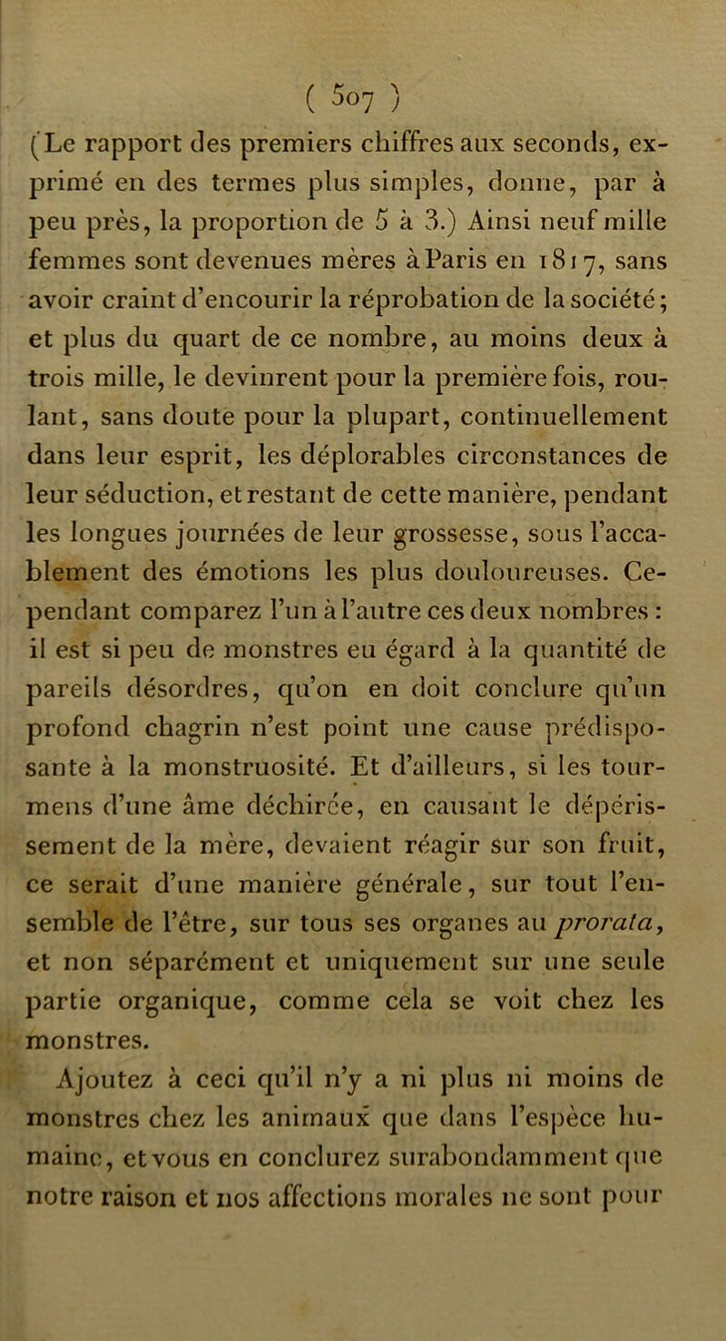 (Le rapport des premiers chiffres aux seconds, ex- primé en des termes plus simples, donne, par à peu près, la proportion de 5 à 3.) Ainsi neuf mille femmes sont devenues mères à Paris en 1817, sans avoir craint d’encourir la réprobation de la société ; et plus du quart de ce nombre, au moins deux à trois mille, le devinrent pour la première fois, rou- lant, sans doute pour la plupart, continuellement dans leur esprit, les déplorables circonstances de leur séduction, et restant de cette manière, pendant les longues journées de leur grossesse, sous l’acca- blement des émotions les plus douloureuses. Ce- pendant comparez l’un à l’autre ces deux nombres : il est si peu de monstres eu égard à la quantité de pareils désordres, qu’on en doit conclure qu’un profond chagrin n’est point une cause prédispo- sante à la monstruosité. Et d’ailleurs, si les tour- mens d’une âme déchirée, en causant le dépéris- sement de la mère, devaient réagir sur son fruit, ce serait d’une manière générale, sur tout l’en- semble de l’être, sur tous ses organes au prorata, et non séparément et uniquement sur une seule partie organique, comme cela se voit chez les monstres. Ajoutez à ceci qu’il n’y a ni plus ni moins de monstres chez les animaux que dans l’espèce hu- maine, etvous en conclurez surabondamment rpie notre raison et nos affections morales ne sont pour